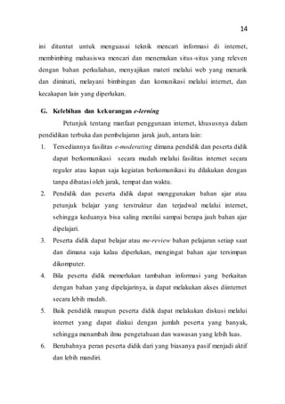 14
ini dituntut untuk menguasai teknik mencari informasi di internet,
membimbing mahasiswa mencari dan menemukan situs-situs yang releven
dengan bahan perkuliahan, menyajikan materi melalui web yang menarik
dan diminati, melayani bimbingan dan komunikasi melalui internet, dan
kecakapan lain yang diperlukan.
G. Kelebihan dan kekurangan e-lerning
Petunjuk tentang manfaat penggunaan internet, khususnya dalam
pendidikan terbuka dan pembelajaran jarak jauh, antara lain:
1. Tersediannya fasilitas e-moderating dimana pendidik dan peserta didik
dapat berkomunikasi secara mudah melalui fasilitas internet secara
reguler atau kapan saja kegiatan berkomunikasi itu dilakukan dengan
tanpa dibatasi oleh jarak, tempat dan waktu.
2. Pendidik dan peserta didik dapat menggunakan bahan ajar atau
petunjuk belajar yang terstruktur dan terjadwal melalui internet,
sehingga keduanya bisa saling menilai sampai berapa jauh bahan ajar
dipelajari.
3. Peserta didik dapat belajar atau me-review bahan pelajaran setiap saat
dan dimana saja kalau diperlukan, mengingat bahan ajar tersimpan
dikomputer.
4. Bila peserta didik memerlukan tambahan informasi yang berkaitan
dengan bahan yang dipelajarinya, ia dapat melakukan akses diinternet
secara lebih mudah.
5. Baik pendidik maupun peserta didik dapat melakukan diskusi melalui
internet yang dapat diakui dengan jumlah peserta yang banyak,
sehingga menambah ilmu pengetahuan dan wawasan yang lebih luas.
6. Berubahnya peran peserta didik dari yang biasanya pasif menjadi aktif
dan lebih mandiri.
 