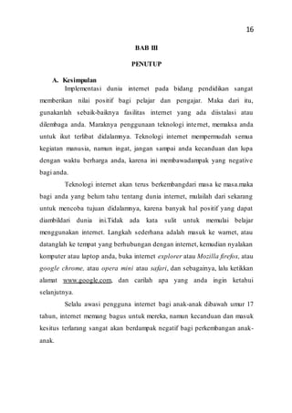 16
BAB III
PENUTUP
A. Kesimpulan
Implementasi dunia internet pada bidang pendidikan sangat
memberikan nilai positif bagi pelajar dan pengajar. Maka dari itu,
gunakanlah sebaik-baiknya fasilitas internet yang ada diistalasi atau
dilembaga anda. Maraknya penggunaan teknologi internet, memaksa anda
untuk ikut terlibat didalamnya. Teknologi internet mempermudah semua
kegiatan manusia, namun ingat, jangan sampai anda kecanduan dan lupa
dengan waktu berharga anda, karena ini membawadampak yang negative
bagi anda.
Teknologi internet akan terus berkembangdari masa ke masa.maka
bagi anda yang belum tahu tentang dunia internet, mulailah dari sekarang
untuk mencoba tujuan didalamnya, karena banyak hal positif yang dapat
diambildari dunia ini.Tidak ada kata sulit untuk memulai belajar
menggunakan internet. Langkah sederhana adalah masuk ke warnet, atau
datanglah ke tempat yang berhubungan dengan internet, kemudian nyalakan
komputer atau laptop anda, buka internet explorer atau Mozilla firefox, atau
google chrome, atau opera mini atau safari, dan sebagainya, lalu ketikkan
alamat www.google.com, dan carilah apa yang anda ingin ketahui
selanjutnya.
Selalu awasi pengguna internet bagi anak-anak dibawah umur 17
tahun, internet memang bagus untuk mereka, namun kecanduan dan masuk
kesitus terlarang sangat akan berdampak negatif bagi perkembangan anak-
anak.
 