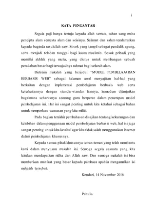 3
KATA PENGANTAR
Segala puji hanya tertuju kepada allah semata, tuhan sang maha
pencipta alam semesta alam dan seisinya. Salamat dan salam teralamatkan
kepada baginda rasulullah saw. Sosok yang tampil sebagai pendidik agung,
serta menjadi teladan tunggal bagi kaum muslimin. Sosok pribadi yang
memiliki akhlak yang mulia, yang diutus untuk membangun sebuah
peradaban besar bagi terwujudnya rahmat bagi seluruh alam.
Didalam makalah yang berjudul ”MODEL PEMBELAJARAN
BERBASIS WEB” sebagai halaman awal menyajikan hal-hal yang
berkaitan dengan implemetasi pembelajaran berbasis web serta
keterkaitannya dengan standar-standar lainnya, kemudian dilanjutkan
bagaimana seharusnya seorang guru berperan dalam penerapan model
pembelajaran ini. Hal ini sangat penting untuk kita ketahui sebagai bahan
untuk memperluas wawasan yang kita miliki.
Pada bagian terakhir pembahasan disajikan tentang kekurangan dan
kelebihan dalam penggunaan model pembelajaran berbasis web, hal ini juga
sangat penting untuk kita ketahui agar kita tidak salah menggunakan internet
dalam pembelajaran khususnya.
Kepada semua pihak khususnya teman-teman yang telah membantu
kami dalam menyusun makalah ini. Semoga segala sesuatu yang kita
lakukan mendapatkan ridha dari Allah saw. Dan semoga makalah ini bisa
memberikan manfaat yang besar kepada pambaca apabila mengamalkan isi
makalah tersebut.
Kendari, 14 November 2016
Penulis
i
 