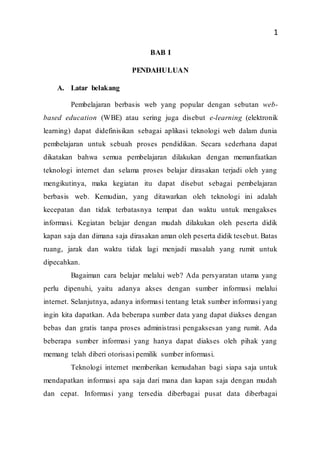 1
BAB I
PENDAHULUAN
A. Latar belakang
Pembelajaran berbasis web yang popular dengan sebutan web-
based education (WBE) atau sering juga disebut e-learning (elektronik
learning) dapat didefinisikan sebagai aplikasi teknologi web dalam dunia
pembelajaran untuk sebuah proses pendidikan. Secara sederhana dapat
dikatakan bahwa semua pembelajaran dilakukan dengan memanfaatkan
teknologi internet dan selama proses belajar dirasakan terjadi oleh yang
mengikutinya, maka kegiatan itu dapat disebut sebagai pembelajaran
berbasis web. Kemudian, yang ditawarkan oleh teknologi ini adalah
kecepatan dan tidak terbatasnya tempat dan waktu untuk mengakses
informasi. Kegiatan belajar dengan mudah dilakukan oleh peserta didik
kapan saja dan dimana saja dirasakan aman oleh peserta didik tesebut. Batas
ruang, jarak dan waktu tidak lagi menjadi masalah yang rumit untuk
dipecahkan.
Bagaiman cara belajar melalui web? Ada persyaratan utama yang
perlu dipenuhi, yaitu adanya akses dengan sumber informasi melalui
internet. Selanjutnya, adanya informasi tentang letak sumber informasi yang
ingin kita dapatkan. Ada beberapa sumber data yang dapat diakses dengan
bebas dan gratis tanpa proses administrasi pengaksesan yang rumit. Ada
beberapa sumber informasi yang hanya dapat diakses oleh pihak yang
memang telah diberi otorisasi pemilik sumber informasi.
Teknologi internet memberikan kemudahan bagi siapa saja untuk
mendapatkan informasi apa saja dari mana dan kapan saja dengan mudah
dan cepat. Informasi yang tersedia diberbagai pusat data diberbagai
 