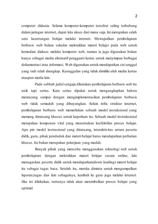 2
computer didunia. Selama komputer-komputer tersebut saling terhubung
dalam jaringan internet, dapat kita akses dari mana saja. Ini merupakan salah
satu keuntungan belajar melalui internet. Mewujudkan pembelajaran
berbasis web bukan sekedar meletakkan materi belajar pada web untuk
kemudian diakses melalui komputer web, namun ia juga digunakan bukan
hanya sebagai media alternatif pengganti kertas untuk menyimpan berbagai
dokumentasi atau informasi. Web digunakan untuk mendapatkan sisi unggul
yang tadi telah diungkap. Keunggulan yang tidak dimiliki oleh media kertas
ataupun media lain.
Pada subbab judul sengaja dikatakan pembelajaran berbasis web itu
unik tapi serius. Kata serius dipakai untuk mengungkapkan bahwa
merancang sampai dengan mengimplementasikan pembelajaran berbasis
web tidak semudah yang dibayangkan. Selain infra struktur internet,
pembelajaran berbasis web memerlukan sebuah model instuksional yang
memang dirancang khusus untuk keperluan itu. Sebuah model instruksional
merupakan komponen vital yang menentukan keefektifan proses belajar.
Apa pin model instrusional yang dirancang, interaktivitas antara peserta
didik, guru, pihak penduduk dan materi belajar harus mendapatkan perhatian
khusus. Ini bukan merupakan pekerjaan yang mudah.
Banyak pihak yang mencoba menggunakan teknologi web untuk
pembelajaran dengan meletakkan materi belajar secara online, lalu
menugaskan peserta didik untuk mendapatkan(down loading) materi belajar
itu sebagai tugas baca. Setelah itu, mereka diminta untuk mengumpulkan
laporan,tugas dan lain sebagainya, kembali ke guru juga melalui internet.
Jika ini dilakukan, tentunya tidak akan menimbulkan proses belajar yang
optimal.
 