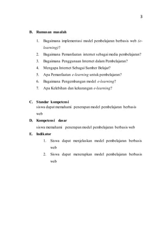 3
B. Rumusan masalah
1. Bagaimana implementasi model pembelajaran berbasis web (e-
learning)?
2. Bagaimana Pemanfaatan internet sebagai media pembelajaran?
3. Bagaimana Penggunaan Internet dalam Pembelajaran?
4. Mengapa Internet Sebagai Sumber Belajar?
5. Apa Pemanfaatan e-learning untuk pembelajaran?
6. Bagaimana Pengembangan model e-learning?
7. Apa Kelebihan dan kekurangan e-learning?
C. Standar kompetensi
siswa dapat memahami penerapan model pembelajaran berbasis
web
D. Kompetensi dasar
siswa memahami penerapan model pembelajaran berbasis web
E. Indikator
1. Siswa dapat menjelaskan model pembelajaran berbasis
web
2. Siswa dapat menerapkan model pembelajaran berbasis
web
 