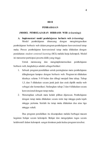 4
BB II
PEMBAHASAN
(MODEL PEMBELAJARAN BERBASIS WEB (e-learning))
A. Implementasi model pembelajaran berbasis web (e-learning)
Model pembelajaran dirancang dengan mengintegrasikan
pembelajaran berbasis web dalam program pembelajaran konvensional tatap
muka. Proses pembelajaran konvensional tatap muka dilakukan dengan
pendekatan student centered learning (SCL) melalui kerja kelompok. Model
ini menuntut partisipasi peserta didik yang tinggi.
Untuk merancang dan mengimplementasikan pembelajaran
berbasis web, langkahnya adalah sebagai berikut:
1. Sebuah program pendidikan untuk peningkatan mutu pembelajaran
dilingkungan kampus dengan berbasis web. Program ini dilakukan
idealnya selama 5-10 bulan dan dibagi menjadi lima tahap. Tahap
1,3, dan 5 dilakukan secara jarak jauh dan utuk dipilih media web
sebagai alat komunikasi. Sedangkan tahap 2 dan 4 dilakukan secara
konvensional dengan tatap muka.
2. Menetapkan sebuah mata kuliah pilihan dijurusan. Pembelajaran
dengan tatap muka dilakukan secara rutin tiap minggu pada tujuh
minggu pertama. Setelah itu tatap muka dilakukan dua atau tiga
minggu sekali.
Dua program pendidikan itu disampaikan melalui berbagai macam
kegiatan belajar secara kelompok. Belajar dan mengerjakan tugas secara
kolaboratif dalam kelompok sangat dominan pada kedua program tersebut.
 