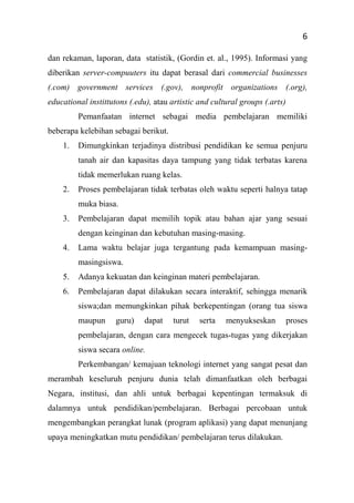 6
dan rekaman, laporan, data statistik, (Gordin et. al., 1995). Informasi yang
diberikan server-compuuters itu dapat berasal dari commercial businesses
(.com) government services (.gov), nonprofit organizations (.org),
educational instittutons (.edu), atau artistic and cultural groups (.arts)
Pemanfaatan internet sebagai media pembelajaran memiliki
beberapa kelebihan sebagai berikut.
1. Dimungkinkan terjadinya distribusi pendidikan ke semua penjuru
tanah air dan kapasitas daya tampung yang tidak terbatas karena
tidak memerlukan ruang kelas.
2. Proses pembelajaran tidak terbatas oleh waktu seperti halnya tatap
muka biasa.
3. Pembelajaran dapat memilih topik atau bahan ajar yang sesuai
dengan keinginan dan kebutuhan masing-masing.
4. Lama waktu belajar juga tergantung pada kemampuan masing-
masingsiswa.
5. Adanya kekuatan dan keinginan materi pembelajaran.
6. Pembelajaran dapat dilakukan secara interaktif, sehingga menarik
siswa;dan memungkinkan pihak berkepentingan (orang tua siswa
maupun guru) dapat turut serta menyukseskan proses
pembelajaran, dengan cara mengecek tugas-tugas yang dikerjakan
siswa secara online.
Perkembangan/ kemajuan teknologi internet yang sangat pesat dan
merambah keseluruh penjuru dunia telah dimanfaatkan oleh berbagai
Negara, institusi, dan ahli untuk berbagai kepentingan termaksuk di
dalamnya untuk pendidikan/pembelajaran. Berbagai percobaan untuk
mengembangkan perangkat lunak (program aplikasi) yang dapat menunjang
upaya meningkatkan mutu pendidikan/ pembelajaran terus dilakukan.
 