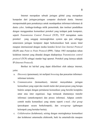 8
Internet merupakan sebuah jaringan global yang merupakan
kumpulan dari jaringan-jaringan computer diseluruh dunia. Internet
mempermudah para pemakainya untuk mendapatkan informasi-informasi di
dunia cyber, lembaga-lembaga milik pemerintah, dan institusi pendidikan
dengan menggunakan komunikasi protokol yang terdapat pada komputer,
seperti Transmission Control Protocol (TCP), TCP merupakan suatu
protokol yang sanggup memungkinkan system apa pun sehingga
antarsistem jaringan komputer dapat berkomunikasi baik secara lokal
maupun internasional dengan modus koneksi Serial Line Internet Protocol
(SLIP) atau Point to Point Protocol (PPP). Tahun 1983 merupakan tahun
kelahiran internet yang ditandai dengan diadopsinya Transmission control
protocol (TCP) sebagai standar bagi aparnet. Protokol yang lainnya adalah
IP (Internet Protocol).
Berikut ini hal-hal yang dapat difasilitasi oleh adanya internet,
yaitu:
a. Discovery (penemuan), ini meliputi browsing dan pencarian informasi-
informasi tertentu;
b. Communication (komunikasi), internet menyediakan jaringan
komunikasi yang cepat dan murah mulai dari pesan-pesan yang berupa
buletin sampai dengan pertukaran komunikasi yang bersifat kompleks
antar atau inter organisasi. Juga termasuk diantaranya transfer
informasi (antarkomputer) dan proses informasi. Adapun contoh-
contoh media komunikasi yang utama seperti e-mail, chat group
(percakapan secara berkelompok), dan newsgroup (gabungan
kelompok yang bertukar berita);
c. Collaboration (kolaborasi), seiring dengan meningkatnya komunikasi
dan kolaborasi antarmedia elektronik, baik itu antarindividu maupun
 