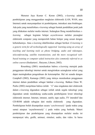 10
Menurut Jaya Kumar C. Koran (2002), e-learning adalah
pembelajaran yang menggunakan rangkaian elektronik (LAN, WAN, atau
Internet) untuk menyampaikan isi pembelajaran, interakasi atau bimbingan.
Ada pula yang menafsirkan e-learning sebagai bentuk pendidikan jarak jauh
yang dilakukan melalui media internet. Sedangkan Dong mendefinisikan e-
learning sebagai kegiatan belajar asynchronous melalui perangkat
elektronik computer yang memperoleh bahan belajar yang sesuai dengan
kebutuhannya. Atau e-learning didefinisikan sebagai berikut: E-learning is
a generic term for all technologically supported learning using an array of
teaching and learning tools as phone bridging, audio and videotapes,
teleconferencing, satellite transmissions, and the more recognized web-
based training or computer aided instruction also commonly referred to as
online courses (Soekartawi , Haryono, Librero, 2002).
Rosenberg (2001) menekankan bahwa e-learning merujuk pada
penggunaan teknologi internet untuk mengirimkan serangkaian solusi yang
dapat meningkatkan pengetahuan dn keterampilan. Hal ini senada dengan
Campbell (2002), Kamarga (2002) yang intinya menekankan penggunaan
internet dalam pendidikan sebagai hakikat e-learning. Bahkan Onno W.
Purbo (2002) menjelskan bahwa istilah “e” atau singakatan dari elektronik
dalam e-learning digunakan sebagai istilah untuk segala teknologi yang
digunakan untuk mendukung usaha-usaha pembelajaran lewat teknologi
elektronik internet. Internet, intranet, satelit, tape audio, TV interaktif dan
CD-ROM adalah sebagian dari media elektronik yang digunakan.
Pembelajaran boleh disampaikan secara ‘synchronously’ (pada waktu yang
sama) ataupun ‘asynchronously’ ( pada waktu yang berbeda. Materi
pembelajaran dan pembelajaran yang disampaikan melalui media ini
mempunyai teks, grafik, animasi, simulasi, audio, dan video. Ia harus
 