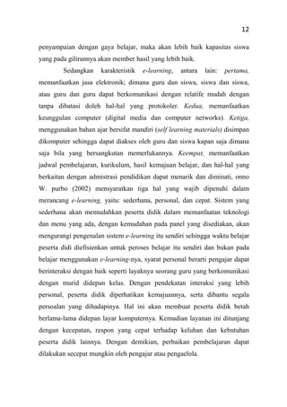 12
penyampaian dengan gaya belajar, maka akan lebih baik kapasitas siswa
yang pada gilirannya akan member hasil yang lebih baik.
Sedangkan karakteristik e-learning, antara lain: pertama,
memanfaatkan jasa elektronik; dimana guru dan siswa, siswa dan siswa,
atau guru dan guru dapat berkomunikasi dengan relatife mudah dengan
tanpa dibatasi doleh hal-hal yang protokoler. Kedua, memanfaatkan
keunggulan computer (digital media dan computer networks). Ketiga,
menggunakan bahan ajar bersifat mandiri (self learning materials) disimpan
dikomputer sehingga dapat diakses oleh guru dan siswa kapan saja dimana
saja bila yang bersangkutan memerlukannya. Keempat, memanfaatkan
jadwal pembelajaran, kurikulum, hasil kemajuan belajar, dan hal-hal yang
berkaitan dengan admistrasi pendidikan dapat menarik dan diminati, onno
W. purbo (2002) mensyaratkan tiga hal yang wajib dipenuhi dalam
merancang e-learning, yaitu: sederhana, personal, dan cepat. Sistem yang
sederhana akan memudahkan peserta didik dalam memanfaatan teknologi
dan menu yang ada, dengan kemudahan pada panel yang disediakan, akan
mengurangi pengenalan sistem e-learning itu sendiri sehingga waktu belajar
peserta didi diefisienkan untuk peroses belajar itu sendiri dan bukan pada
belajar menggunakan e-learning-nya, syarat personal berarti pengajar dapat
berinteraksi dengan baik seperti layaknya seorang guru yang berkomunikasi
dengan murid didepan kelas. Dengan pendekatan interaksi yang lebih
personal, peserta didik diperhatikan kemajuannya, serta dibantu segala
persoalan yang dihadapinya. Hal ini akan membuat peserta didik betah
berlama-lama didepan layar komputernya. Kemudian layanan ini ditunjang
dengan kecepatan, respon yang cepat terhadap keluhan dan kebutuhan
peserta didik lainnya. Dengan demikian, perbaikan pembelajaran dapat
dilakukan secepat mungkin oleh pengajar atau pengaelola.
 