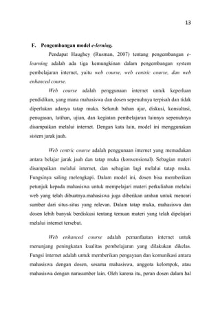 13
F. Pengembangan model e-lerning.
Pendapat Haughey (Rusman, 2007) tentang pengembangan e-
learning adalah ada tiga kemungkinan dalam pengembangan system
pembelajaran internet, yaitu web course, web centric course, dan web
enhanced course.
Web course adalah penggunaan internet untuk keperluan
pendidikan, yang mana mahasiswa dan dosen sepenuhnya terpisah dan tidak
diperlukan adanya tatap muka. Seluruh bahan ajar, diskusi, konsultasi,
penugasan, latihan, ujian, dan kegiatan pembelajaran lainnya sepenuhnya
disampaikan melalui internet. Dengan kata lain, model ini menggunakan
sistem jarak jauh.
Web centric course adalah penggunaan internet yang memadukan
antara belajar jarak jauh dan tatap muka (konvensional). Sebagian materi
disampaikan melalui internet, dan sebagian lagi melalui tatap muka.
Fungsinya saling melengkapi. Dalam model ini, dosen bisa memberikan
petunjuk kepada mahasiswa untuk mempelajari materi perkuliahan melalui
web yang telah dibuatnya.mahasiswa juga diberikan arahan untuk mencari
sumber dari situs-situs yang relevan. Dalam tatap muka, mahasiswa dan
dosen lebih banyak berdiskusi tentang temuan materi yang telah dipelajari
melalui internet tersebut.
Web enhanced course adalah pemanfaatan internet untuk
menunjang peningkatan kualitas pembelajaran yang dilakukan dikelas.
Fungsi internet adalah untuk memberikan pengayaan dan komunikasi antara
mahasiswa dengan dosen, sesama mahasiswa, anggota kelompok, atau
mahasiswa dengan narasumber lain. Oleh karena itu, peran dosen dalam hal
 
