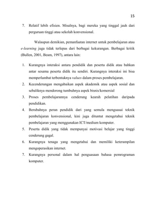 15
7. Relatif lebih efisien. Misalnya, bagi mereka yang tinggal jauh dari
perguruan tinggi atau sekolah konvensional.
Walaupun demikian, pemanfaatan internet untuk pembelajaran atau
e-learning juga tidak terlepas dari berbagai kekurangan. Berbagai kritik
(Bullen, 2001, Beam, 1997), antara lain:
1. Kurangnya interaksi antara pendidik dan peserta didik atau bahkan
antar sesama peserta didik itu sendiri. Kurangnya interaksi ini bisa
memperlambat terbentuknya values dalam proses pembelajaran.
2. Kecenderungan mengabaikan aspek akademik atau aspek sosial dan
sebaliknya mendorong tumbuhnya aspek bisnis/komersial
3. Proses pembelajarannya cenderung kearah pelatihan daripada
pendidikan.
4. Berubahnya peran pendidik dari yang semula menguasai teknik
pembelajaran konvensional, kini juga dituntut mengetahui teknik
pembelajaran yang menggunakan ICT/medium komputer.
5. Peserta didik yang tidak mempunyai motivasi belajar yang tinggi
cenderung gagal.
6. Kurangnya tenaga yang mengetahui dan memiliki keterampilan
mengoperasikan internet.
7. Kurangnya personal dalam hal penguasaan bahasa pemrograman
komputer.
 