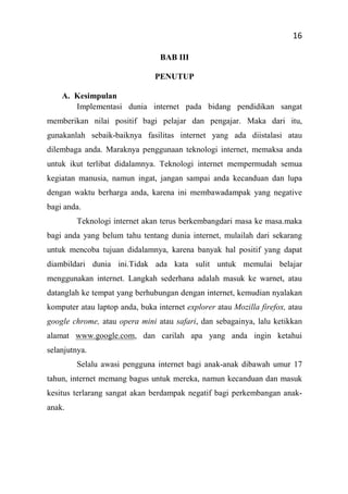 16
BAB III
PENUTUP
A. Kesimpulan
Implementasi dunia internet pada bidang pendidikan sangat
memberikan nilai positif bagi pelajar dan pengajar. Maka dari itu,
gunakanlah sebaik-baiknya fasilitas internet yang ada diistalasi atau
dilembaga anda. Maraknya penggunaan teknologi internet, memaksa anda
untuk ikut terlibat didalamnya. Teknologi internet mempermudah semua
kegiatan manusia, namun ingat, jangan sampai anda kecanduan dan lupa
dengan waktu berharga anda, karena ini membawadampak yang negative
bagi anda.
Teknologi internet akan terus berkembangdari masa ke masa.maka
bagi anda yang belum tahu tentang dunia internet, mulailah dari sekarang
untuk mencoba tujuan didalamnya, karena banyak hal positif yang dapat
diambildari dunia ini.Tidak ada kata sulit untuk memulai belajar
menggunakan internet. Langkah sederhana adalah masuk ke warnet, atau
datanglah ke tempat yang berhubungan dengan internet, kemudian nyalakan
komputer atau laptop anda, buka internet explorer atau Mozilla firefox, atau
google chrome, atau opera mini atau safari, dan sebagainya, lalu ketikkan
alamat www.google.com, dan carilah apa yang anda ingin ketahui
selanjutnya.
Selalu awasi pengguna internet bagi anak-anak dibawah umur 17
tahun, internet memang bagus untuk mereka, namun kecanduan dan masuk
kesitus terlarang sangat akan berdampak negatif bagi perkembangan anak-
anak.
 