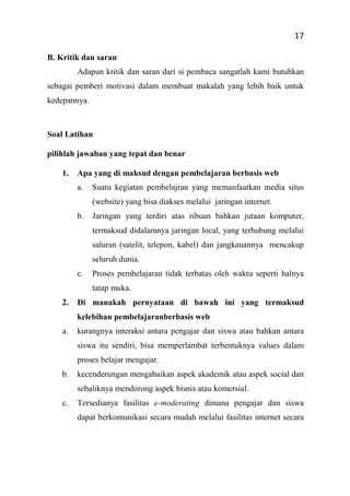 17
B. Kritik dan saran
Adapun kritik dan saran dari si pembaca sangatlah kami butuhkan
sebagai pemberi motivasi dalam membuat makalah yang lebih baik untuk
kedepannya.
Soal Latihan
pilihlah jawaban yang tepat dan benar
1. Apa yang di maksud dengan pembelajaran berbasis web
a. Suatu kegiatan pembelajran yang memanfaatkan media situs
(website) yang bisa diakses melalui jaringan internet.
b. Jaringan yang terdiri atas ribuan bahkan jutaan komputer,
termaksud didalamnya jaringan local, yang terhubung melalui
saluran (satelit, telepon, kabel) dan jangkauannya mencakup
seluruh dunia.
c. Proses pembelajaran tidak terbatas oleh waktu seperti halnya
tatap muka.
2. Di manakah pernyataan di bawah ini yang termaksud
kelebihan pembelajaranberbasis web
a. kurangnya interaksi antara pengajar dan siswa atau bahkan antara
siswa itu sendiri, bisa memperlambat terbentuknya values dalam
proses belajar mengajar.
b. kecenderungan mengabaikan aspek akademik atau aspek social dan
sebaliknya mendorong aspek bisnis atau komersial.
c. Tersedianya fasilitas e-moderating dimana pengajar dan siswa
dapat berkomunikasi secara mudah melalui fasilitas internet secara
 