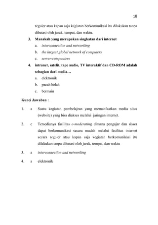 18
reguler atau kapan saja kegiatan berkomunikasi itu dilakukan tanpa
dibatasi oleh jarak, tempat, dan waktu.
3. Manakah yang merupakan singkatan dari internet
a. interconnection and networking
b. the largest global network of computers
c. server-compuuters
4. intranet, satelit, tape audio, TV interaktif dan CD-ROM adalah
sebagian dari media…
a. elektronik
b. pecah belah
c. bermain
Kunci Jawaban :
1. a Suatu kegiatan pembelajran yang memanfaatkan media situs
(website) yang bisa diakses melalui jaringan internet.
2. c Tersedianya fasilitas e-moderating dimana pengajar dan siswa
dapat berkomunikasi secara mudah melalui fasilitas internet
secara reguler atau kapan saja kegiatan berkomunikasi itu
dilakukan tanpa dibatasi oleh jarak, tempat, dan waktu
3. a interconnection and networking
4. a elektronik
 