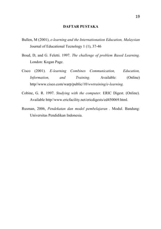 19
DAFTAR PUSTAKA
Bullen, M (2001), e-learning and the Internationation Education, Malaysian
Journal of Educational Tecnology 1 (1), 37-46
Boud, D, and G. Feletti. 1997. The challenge of problem Based Learning.
London: Kogan Page.
Cisco (2001). E-learning Combines Communication, Education,
Information, and Training. Available: (Online)
http//www.cisco.com/warp/public/10/wwtraining/e-learning.
Cobine, G. R. 1997. Studying with the computer. ERIC Digest. (Online).
Available http//www.ericfacility.net/ericdigests/ed450069.html.
Rusman, 2006, Pendekatan dan model pembelajaran . Modul. Bandung:
Universitas Pendidikan Indonesia.
 