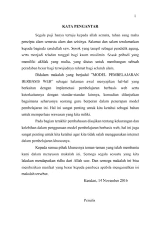 3
KATA PENGANTAR
Segala puji hanya tertuju kepada allah semata, tuhan sang maha
pencipta alam semesta alam dan seisinya. Salamat dan salam teralamatkan
kepada baginda rasulullah saw. Sosok yang tampil sebagai pendidik agung,
serta menjadi teladan tunggal bagi kaum muslimin. Sosok pribadi yang
memiliki akhlak yang mulia, yang diutus untuk membangun sebuah
peradaban besar bagi terwujudnya rahmat bagi seluruh alam.
Didalam makalah yang berjudul ”MODEL PEMBELAJARAN
BERBASIS WEB” sebagai halaman awal menyajikan hal-hal yang
berkaitan dengan implemetasi pembelajaran berbasis web serta
keterkaitannya dengan standar-standar lainnya, kemudian dilanjutkan
bagaimana seharusnya seorang guru berperan dalam penerapan model
pembelajaran ini. Hal ini sangat penting untuk kita ketahui sebagai bahan
untuk memperluas wawasan yang kita miliki.
Pada bagian terakhir pembahasan disajikan tentang kekurangan dan
kelebihan dalam penggunaan model pembelajaran berbasis web, hal ini juga
sangat penting untuk kita ketahui agar kita tidak salah menggunakan internet
dalam pembelajaran khususnya.
Kepada semua pihak khususnya teman-teman yang telah membantu
kami dalam menyusun makalah ini. Semoga segala sesuatu yang kita
lakukan mendapatkan ridha dari Allah saw. Dan semoga makalah ini bisa
memberikan manfaat yang besar kepada pambaca apabila mengamalkan isi
makalah tersebut.
Kendari, 14 November 2016
Penulis
i
 