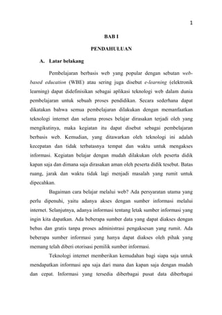1
BAB I
PENDAHULUAN
A. Latar belakang
Pembelajaran berbasis web yang popular dengan sebutan web-
based education (WBE) atau sering juga disebut e-learning (elektronik
learning) dapat didefinisikan sebagai aplikasi teknologi web dalam dunia
pembelajaran untuk sebuah proses pendidikan. Secara sederhana dapat
dikatakan bahwa semua pembelajaran dilakukan dengan memanfaatkan
teknologi internet dan selama proses belajar dirasakan terjadi oleh yang
mengikutinya, maka kegiatan itu dapat disebut sebagai pembelajaran
berbasis web. Kemudian, yang ditawarkan oleh teknologi ini adalah
kecepatan dan tidak terbatasnya tempat dan waktu untuk mengakses
informasi. Kegiatan belajar dengan mudah dilakukan oleh peserta didik
kapan saja dan dimana saja dirasakan aman oleh peserta didik tesebut. Batas
ruang, jarak dan waktu tidak lagi menjadi masalah yang rumit untuk
dipecahkan.
Bagaiman cara belajar melalui web? Ada persyaratan utama yang
perlu dipenuhi, yaitu adanya akses dengan sumber informasi melalui
internet. Selanjutnya, adanya informasi tentang letak sumber informasi yang
ingin kita dapatkan. Ada beberapa sumber data yang dapat diakses dengan
bebas dan gratis tanpa proses administrasi pengaksesan yang rumit. Ada
beberapa sumber informasi yang hanya dapat diakses oleh pihak yang
memang telah diberi otorisasi pemilik sumber informasi.
Teknologi internet memberikan kemudahan bagi siapa saja untuk
mendapatkan informasi apa saja dari mana dan kapan saja dengan mudah
dan cepat. Informasi yang tersedia diberbagai pusat data diberbagai
 