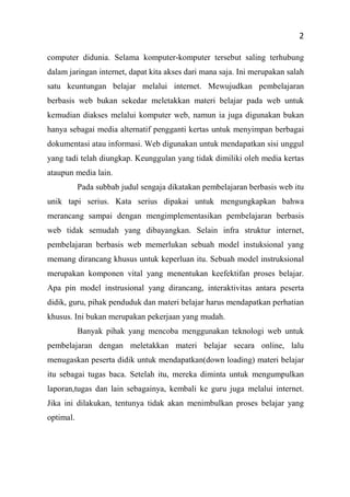 2
computer didunia. Selama komputer-komputer tersebut saling terhubung
dalam jaringan internet, dapat kita akses dari mana saja. Ini merupakan salah
satu keuntungan belajar melalui internet. Mewujudkan pembelajaran
berbasis web bukan sekedar meletakkan materi belajar pada web untuk
kemudian diakses melalui komputer web, namun ia juga digunakan bukan
hanya sebagai media alternatif pengganti kertas untuk menyimpan berbagai
dokumentasi atau informasi. Web digunakan untuk mendapatkan sisi unggul
yang tadi telah diungkap. Keunggulan yang tidak dimiliki oleh media kertas
ataupun media lain.
Pada subbab judul sengaja dikatakan pembelajaran berbasis web itu
unik tapi serius. Kata serius dipakai untuk mengungkapkan bahwa
merancang sampai dengan mengimplementasikan pembelajaran berbasis
web tidak semudah yang dibayangkan. Selain infra struktur internet,
pembelajaran berbasis web memerlukan sebuah model instuksional yang
memang dirancang khusus untuk keperluan itu. Sebuah model instruksional
merupakan komponen vital yang menentukan keefektifan proses belajar.
Apa pin model instrusional yang dirancang, interaktivitas antara peserta
didik, guru, pihak penduduk dan materi belajar harus mendapatkan perhatian
khusus. Ini bukan merupakan pekerjaan yang mudah.
Banyak pihak yang mencoba menggunakan teknologi web untuk
pembelajaran dengan meletakkan materi belajar secara online, lalu
menugaskan peserta didik untuk mendapatkan(down loading) materi belajar
itu sebagai tugas baca. Setelah itu, mereka diminta untuk mengumpulkan
laporan,tugas dan lain sebagainya, kembali ke guru juga melalui internet.
Jika ini dilakukan, tentunya tidak akan menimbulkan proses belajar yang
optimal.
 