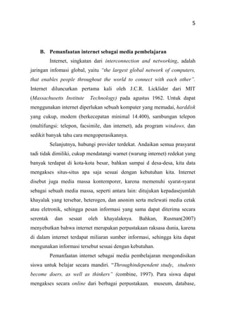 5
B. Pemanfaatan internet sebagai media pembelajaran
Internet, singkatan dari interconnection and networking, adalah
jaringan infomasi global, yaitu “the largest global network of computers,
that enables people throughout the world to connect with each other”.
Internet diluncurkan pertama kali oleh J.C.R. Licklider dari MIT
(Massachusetts Institute Technology) pada agustus 1962. Untuk dapat
menggunakan internet diperlukan sebuah komputer yang memadai, harddisk
yang cukup, modem (berkecepatan minimal 14.400), sambungan telepon
(multifungsi: telepon, facsimile, dan internet), ada program windows, dan
sedikit banyak tahu cara mengoperasikannya.
Selanjutnya, hubungi provider terdekat. Andaikan semua prasyarat
tadi tidak dimiliki, cukup mendatangi warnet (warung internet) redekat yang
banyak terdapat di kota-kota besar, bahkan sampai d desa-desa, kita data
mengakses situs-situs apa saja sesuai dengan kebutuhan kita. Internet
disebut juga media massa kontemporer, karena memenuhi syarat-syarat
sebagai sebuah media massa, seperti antara lain: ditujukan kepadasejumlah
khayalak yang tersebar, heterogen, dan anonim serta melewati media cetak
atau eletronik, sehingga pesan informasi yang sama dapat diterima secara
serentak dan sesaat oleh khayalaknya. Bahkan, Rusman(2007)
menyebutkan bahwa internet merupakan perpustakaan raksasa dunia, karena
di dalam internet terdapat miliaran sumber informasi, sehingga kita dapat
mengunakan informasi tersebut sesuai dengan kebutuhan.
Pemanfaatan internet sebagai media pembelajaran mengondisikan
siswa untuk belajar secara mandiri. “Throughindependent study, students
become doers, as well as thinkers” (combine, 1997). Para siswa dapat
mengakses secara online dari berbagai perpustakaan, museum, database,
 