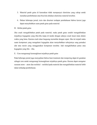5. Material patah getas di karenakan tidak mempunyai elastisitas yang cukup untuk
menahan pembebanan atau bisa kita abaikan elastisitas material tersebut.
6. Dalam beberapa jurnal, tesis dan disertasi terdapat pembahasan bahwa korosi juga
dapat menyebabkan suatu patah getas pada material.
D. Akibat patah getas
Jika crack mengakibatkan patah pada material, maka patah getas sendiri mengakibatkan
terjadinya kegagalan yang tiba-tiba tanpa di tandai dengan adanya crack kasat mata dalam
waktu yang lama. Karena crack akan langsung merambat dengan cepat. Jika ini terjadi maka
suatu komponen yang mengalami kegagalan akan menyebabkan terkejutnya sang pemakai
alat atau mesin yang menggunakan komponen tersebut. Jadi mengakibatkan putus atau
kegagalan yang tiba – tiba.
E. Cara mengurangi kemungkinan terjadinya patah getas
Pada beberapa jurnal juga menyajikan bahwa heat treatment dan tempering dapat di gunakan
sebagai cara untuk mengurangi kemungkinan terjadinya patah getas. Karena dapat mengatur
susunan atom – atom dan molekul – molekul pada material dan mengakibatkan material lebih
tahan terhadap pembebanan.
 