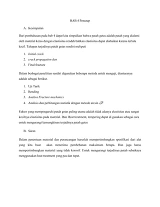 BAB 4 Penutup
A. Kesimpulan
Dari pembahasan pada bab 4 dapat kita simpulkan bahwa patah getas adalah patah yang dialami
oleh material keras dengan elastisitas rendah bahkan elastisitas dapat diabaikan karena terlalu
kecil. Tahapan terjadinya patah getas sendiri meliputi
1. Initial crack
2. crack propagation dan
3. Final fracture
Dalam berbagai penelitian sendiri digunakan beberapa metoda untuk menguji, diantaranya
adalah sebagai berikut.
1. Uji Tarik
2. Bending
3. Analisa Fracture mechanics
4. Analisis dan perhitungan statistik dengan metode arcsin
Faktor yang mempengaruhi patah getas paling utama adalah tidak adanya elastisitas atau sangat
kecilnya elastisitas pada material. Dan Heat treatment, tempering dapat di gunakan sebagai cara
untuk mengurangi kemungkinan terjadinya patah getas
B. Saran
Dalam penentuan material dan perancangan haruslah mempertimbangkan spesifikasi dari alat
yang kita buat akan menerima pembebanan maksimum berapa. Dan juga harus
mempertimbangkan material yang tidak korosif. Untuk mengurangi terjadinya patah sebaiknya
menggunakan heat treatment yang pas dan tepat.
 