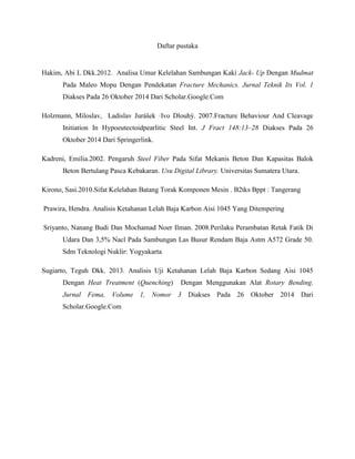 Daftar pustaka
Hakim, Abi L Dkk.2012. Analisa Umur Kelelahan Sambungan Kaki Jack- Up Dengan Mudmat
Pada Maleo Mopu Dengan Pendekatan Fracture Mechanics. Jurnal Teknik Its Vol. 1
Diakses Pada 26 Oktober 2014 Dari Scholar.Google.Com
Holzmann, Miloslav, Ladislav Jurášek ·Ivo Dlouhý. 2007.Fracture Behaviour And Cleavage
Initiation In Hypoeutectoidpearlitic Steel Int. J Fract 148:13–28 Diakses Pada 26
Oktober 2014 Dari Springerlink.
Kadreni, Emilia.2002. Pengaruh Steel Fiber Pada Sifat Mekanis Beton Dan Kapasitas Balok
Beton Bertulang Pasca Kebakaran. Usu Digital Library. Universitas Sumatera Utara.
Kirono, Sasi.2010.Sifat Kelelahan Batang Torak Komponen Mesin . B2tks Bppt : Tangerang
Prawira, Hendra. Analisis Ketahanan Lelah Baja Karbon Aisi 1045 Yang Ditempering
Sriyanto, Nanang Budi Dan Mochamad Noer Ilman. 2008.Perilaku Perambatan Retak Fatik Di
Udara Dan 3,5% Nacl Pada Sambungan Las Busur Rendam Baja Astm A572 Grade 50.
Sdm Teknologi Nuklir: Yogyakarta
Sugiarto, Teguh Dkk. 2013. Analisis Uji Ketahanan Lelah Baja Karbon Sedang Aisi 1045
Dengan Heat Treatment (Quenching) Dengan Menggunakan Alat Rotary Bending.
Jurnal Fema, Volume 1, Nomor 3 Diakses Pada 26 Oktober 2014 Dari
Scholar.Google.Com
 