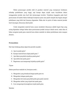 Dalam perancangan produk telah di gunakan material yang mempunyai ketahanan
terhadap pembebanan yang tinggi, tapi kenapa dapat terjadi suatu kecelakaan dalam
menggunakan produk atau hasil dari perancangan tersebut. Terjadinya kegagalan pada hasil
perencanaan di ketahui bahwa beberapa komponen putus atau patah menjadi dua bagian dengan
pmbebanan yang lebih dari biasanya digunakan. Maka dari itu perlu di bahas material produk
hasil rancangan, khususnya detail patah.
Untuk mengetahui material keras secara mendetail, khususnya adalah logam baja yang
sering digunakan sebagai bahan dasar perencanaan produk insinyur teknik mesin, maka akan di
bahas mengenai patah getas material keras dalam makalah ini dalam pembebanan statis maupun
dinamis.
Permasalahan
Dari latar belakang diatas dapat kita peroleh masalah :
A. Apa itu patah getas?
B. Kenapa material keras dapat patah getas ?
C. Apa faktor penyebab terjadinya patah getas?
D. Apa akibat dari patah getas?
E. Bagaimana cara mengurangi terjadinya patah getas?
Tujuan
Dalam penulisan makalah ini, bertujuan untuk :
A. Mengetahui yang dimaksud dengan patah getas itu
B. Mengetahui tahapan patah getas
C. Mengetahui hal utama penyebab patah getas pada material.
D. Mengetahui akibat yang terjadi dari patah getas.
E. Cara mengurangi kemungkinan terjadi patah getas.
Manfaat
 