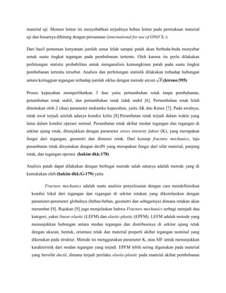 material uji. Momen lentur ini menyebabkan terjadinya beban lentur pada permukaan material
uji dan besarnya dihitung dengan persamaan (international for use of ONO’S,-)
Dari hasil pemetaan kenyataan jumlah umur lelah sampai patah akan berbeda-beda menyebar
untuk suatu tingkat tegangan pada pembebanan tertentu. Oleh karena itu perlu dilakukan
perhitungan statistic probabilitas untuk menganalisis kemungkinan patah pada suatu tingkat
pembebanan tertentu tersebut. Analisis dan perhitungan statistik dilakukan terhadap hubungan
antara ketinggian tegangan terhadap jumlah siklus dengan metode arcsin .(kirono:595)
Proses kepecahan memperlihatkan 3 fase yaitu pertumbuhan retak tanpa pembebanan,
petumbuhan retak stabil, dan pertumbuhan retak tidak stabil [6]. Pertumbuhan retak lelah
ditentukan oleh 2 (dua) parameter mekanika kepecahan, yaitu ΔK dan Kmax [7]. Pada awalnya,
retak awal terjadi setelah adanya kondisi kritis [8].Perambatan retak terjadi dalam waktu yang
lama dalam kondisi operasi normal. Perambatan retak akibat medan tegangan dan regangan di
sekitar ujung retak, ditunjukkan dengan parameter stress intensity faktor (K), yang merupakan
fungsi dari tegangan, geometri dan dimensi retak. Dari konsep fracture mechanics, laju
perambatan retak dinyatakan dengan da/dN yang merupakan fungsi dari sifat material, panjang
retak, dan tegangan operasi. (hakim dkk:178)
Analisis patah dapat dilakukan dengan berbagai metode salah satunya adalah metode yang di
kemukakan oleh (hakim dkk:G-179) yaitu
Fracture mechanics adalah suatu analisis penyelesaian dengan cara mendefinisikan
kondisi lokal dari tegangan dan regangan di sekitar retakan yang dikorelasikan dengan
parameter-paremeter globalnya (beban-beban, geometri dan sebagainya) dimana retakan akan
merambat [9]. Rujukan [9] juga menjelaskan bahwa Fracture mechanics terbagi menjadi dua
kategori, yakni linear-elastic (LEFM) dan elastic-plastic (EPFM). LEFM adalah metode yang
menunjukkan hubungan antara medan tegangan dan distribusinya di sekitar ujung retak
dengan ukuran, bentuk, orientasi retak dan material properti akibat tegangan nominal yang
dikenakan pada struktur. Metode ini menggunakan parameter K, atau SIF untuk menunjukkan
karakteristik dari medan tegangan yang terjadi. EPFM lebih sering digunakan pada material
yang bersifat ductil, dimana terjadi perilaku elastic-plastic pada material akibat pembebanan
 