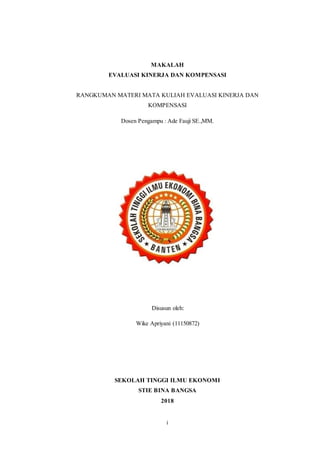 i
MAKALAH
EVALUASI KINERJA DAN KOMPENSASI
RANGKUMAN MATERI MATA KULIAH EVALUASI KINERJA DAN
KOMPENSASI
Dosen Pengampu : Ade Fauji SE.,MM.
Disusun oleh:
Wike Apriyani (11150872)
SEKOLAH TINGGI ILMU EKONOMI
STIE BINA BANGSA
2018
 