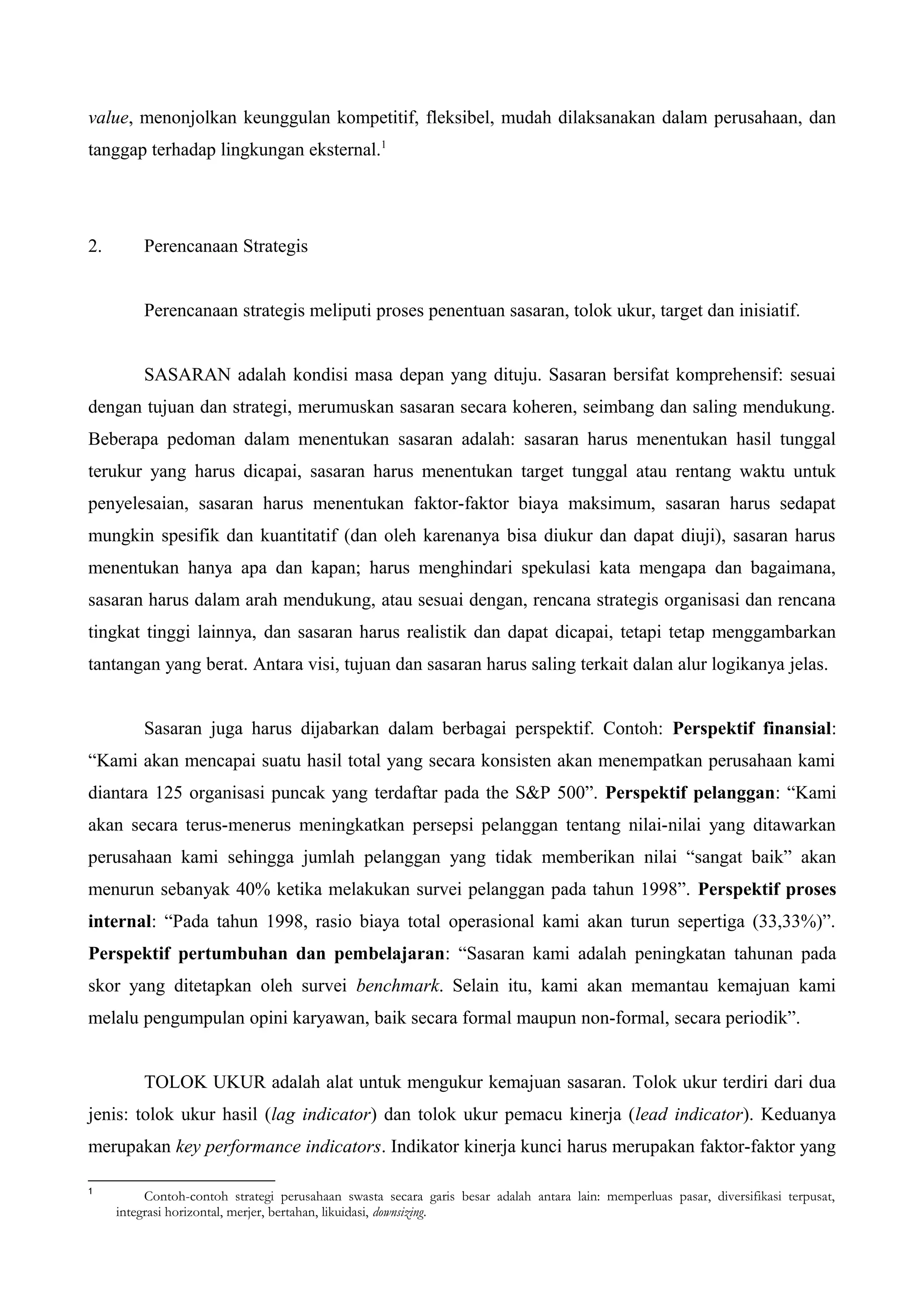 value, menonjolkan keunggulan kompetitif, fleksibel, mudah dilaksanakan dalam perusahaan, dan
tanggap terhadap lingkungan eksternal.1
2. Perencanaan Strategis
Perencanaan strategis meliputi proses penentuan sasaran, tolok ukur, target dan inisiatif.
SASARAN adalah kondisi masa depan yang dituju. Sasaran bersifat komprehensif: sesuai
dengan tujuan dan strategi, merumuskan sasaran secara koheren, seimbang dan saling mendukung.
Beberapa pedoman dalam menentukan sasaran adalah: sasaran harus menentukan hasil tunggal
terukur yang harus dicapai, sasaran harus menentukan target tunggal atau rentang waktu untuk
penyelesaian, sasaran harus menentukan faktor-faktor biaya maksimum, sasaran harus sedapat
mungkin spesifik dan kuantitatif (dan oleh karenanya bisa diukur dan dapat diuji), sasaran harus
menentukan hanya apa dan kapan; harus menghindari spekulasi kata mengapa dan bagaimana,
sasaran harus dalam arah mendukung, atau sesuai dengan, rencana strategis organisasi dan rencana
tingkat tinggi lainnya, dan sasaran harus realistik dan dapat dicapai, tetapi tetap menggambarkan
tantangan yang berat. Antara visi, tujuan dan sasaran harus saling terkait dalan alur logikanya jelas.
Sasaran juga harus dijabarkan dalam berbagai perspektif. Contoh: Perspektif finansial:
“Kami akan mencapai suatu hasil total yang secara konsisten akan menempatkan perusahaan kami
diantara 125 organisasi puncak yang terdaftar pada the S&P 500”. Perspektif pelanggan: “Kami
akan secara terus-menerus meningkatkan persepsi pelanggan tentang nilai-nilai yang ditawarkan
perusahaan kami sehingga jumlah pelanggan yang tidak memberikan nilai “sangat baik” akan
menurun sebanyak 40% ketika melakukan survei pelanggan pada tahun 1998”. Perspektif proses
internal: “Pada tahun 1998, rasio biaya total operasional kami akan turun sepertiga (33,33%)”.
Perspektif pertumbuhan dan pembelajaran: “Sasaran kami adalah peningkatan tahunan pada
skor yang ditetapkan oleh survei benchmark. Selain itu, kami akan memantau kemajuan kami
melalu pengumpulan opini karyawan, baik secara formal maupun non-formal, secara periodik”.
TOLOK UKUR adalah alat untuk mengukur kemajuan sasaran. Tolok ukur terdiri dari dua
jenis: tolok ukur hasil (lag indicator) dan tolok ukur pemacu kinerja (lead indicator). Keduanya
merupakan key performance indicators. Indikator kinerja kunci harus merupakan faktor-faktor yang
1
Contoh-contoh strategi perusahaan swasta secara garis besar adalah antara lain: memperluas pasar, diversifikasi terpusat,
integrasi horizontal, merjer, bertahan, likuidasi, downsizing.
 