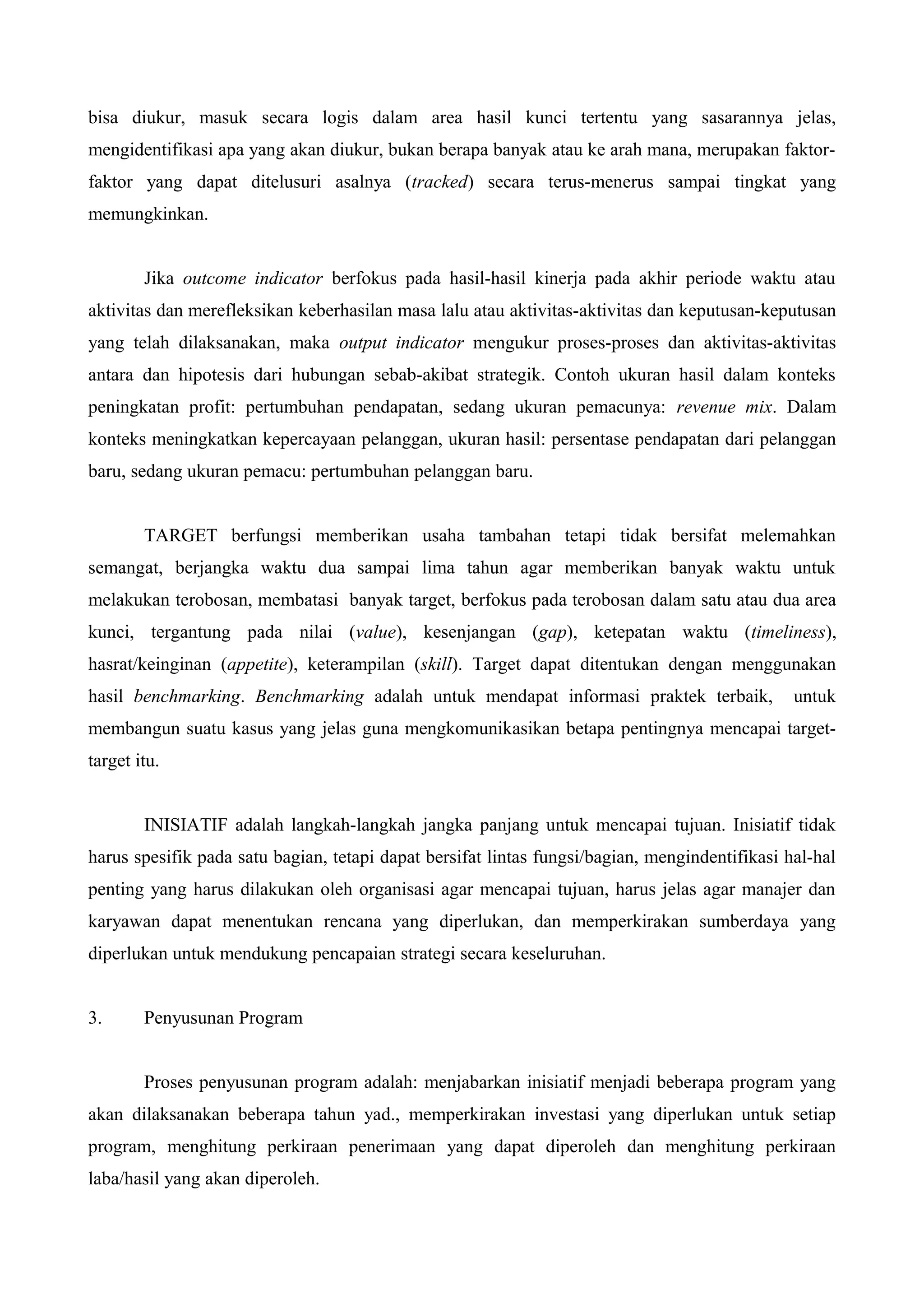 bisa diukur, masuk secara logis dalam area hasil kunci tertentu yang sasarannya jelas,
mengidentifikasi apa yang akan diukur, bukan berapa banyak atau ke arah mana, merupakan faktor-
faktor yang dapat ditelusuri asalnya (tracked) secara terus-menerus sampai tingkat yang
memungkinkan.
Jika outcome indicator berfokus pada hasil-hasil kinerja pada akhir periode waktu atau
aktivitas dan merefleksikan keberhasilan masa lalu atau aktivitas-aktivitas dan keputusan-keputusan
yang telah dilaksanakan, maka output indicator mengukur proses-proses dan aktivitas-aktivitas
antara dan hipotesis dari hubungan sebab-akibat strategik. Contoh ukuran hasil dalam konteks
peningkatan profit: pertumbuhan pendapatan, sedang ukuran pemacunya: revenue mix. Dalam
konteks meningkatkan kepercayaan pelanggan, ukuran hasil: persentase pendapatan dari pelanggan
baru, sedang ukuran pemacu: pertumbuhan pelanggan baru.
TARGET berfungsi memberikan usaha tambahan tetapi tidak bersifat melemahkan
semangat, berjangka waktu dua sampai lima tahun agar memberikan banyak waktu untuk
melakukan terobosan, membatasi banyak target, berfokus pada terobosan dalam satu atau dua area
kunci, tergantung pada nilai (value), kesenjangan (gap), ketepatan waktu (timeliness),
hasrat/keinginan (appetite), keterampilan (skill). Target dapat ditentukan dengan menggunakan
hasil benchmarking. Benchmarking adalah untuk mendapat informasi praktek terbaik, untuk
membangun suatu kasus yang jelas guna mengkomunikasikan betapa pentingnya mencapai target-
target itu.
INISIATIF adalah langkah-langkah jangka panjang untuk mencapai tujuan. Inisiatif tidak
harus spesifik pada satu bagian, tetapi dapat bersifat lintas fungsi/bagian, mengindentifikasi hal-hal
penting yang harus dilakukan oleh organisasi agar mencapai tujuan, harus jelas agar manajer dan
karyawan dapat menentukan rencana yang diperlukan, dan memperkirakan sumberdaya yang
diperlukan untuk mendukung pencapaian strategi secara keseluruhan.
3. Penyusunan Program
Proses penyusunan program adalah: menjabarkan inisiatif menjadi beberapa program yang
akan dilaksanakan beberapa tahun yad., memperkirakan investasi yang diperlukan untuk setiap
program, menghitung perkiraan penerimaan yang dapat diperoleh dan menghitung perkiraan
laba/hasil yang akan diperoleh.
 