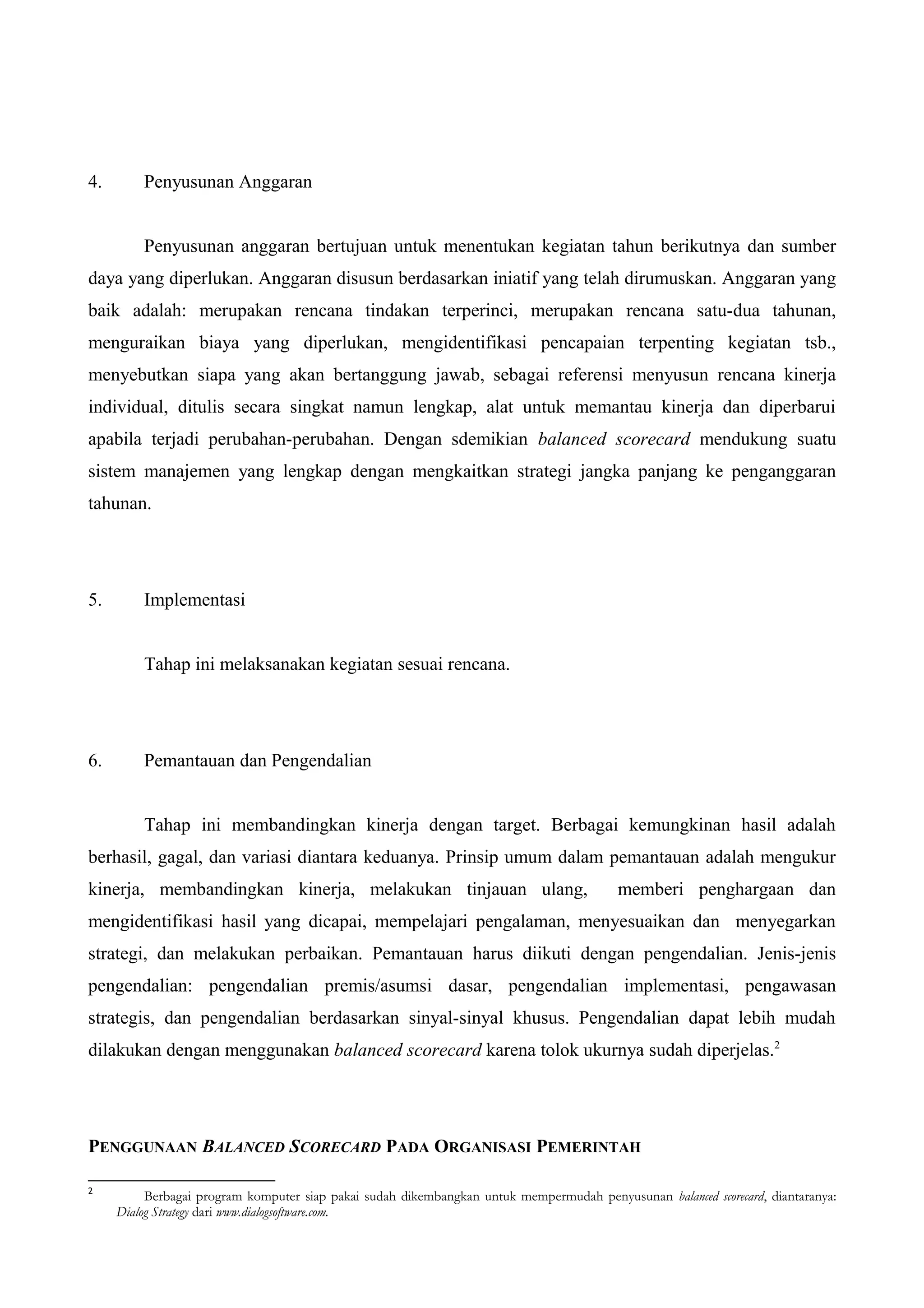 4. Penyusunan Anggaran
Penyusunan anggaran bertujuan untuk menentukan kegiatan tahun berikutnya dan sumber
daya yang diperlukan. Anggaran disusun berdasarkan iniatif yang telah dirumuskan. Anggaran yang
baik adalah: merupakan rencana tindakan terperinci, merupakan rencana satu-dua tahunan,
menguraikan biaya yang diperlukan, mengidentifikasi pencapaian terpenting kegiatan tsb.,
menyebutkan siapa yang akan bertanggung jawab, sebagai referensi menyusun rencana kinerja
individual, ditulis secara singkat namun lengkap, alat untuk memantau kinerja dan diperbarui
apabila terjadi perubahan-perubahan. Dengan sdemikian balanced scorecard mendukung suatu
sistem manajemen yang lengkap dengan mengkaitkan strategi jangka panjang ke penganggaran
tahunan.
5. Implementasi
Tahap ini melaksanakan kegiatan sesuai rencana.
6. Pemantauan dan Pengendalian
Tahap ini membandingkan kinerja dengan target. Berbagai kemungkinan hasil adalah
berhasil, gagal, dan variasi diantara keduanya. Prinsip umum dalam pemantauan adalah mengukur
kinerja, membandingkan kinerja, melakukan tinjauan ulang, memberi penghargaan dan
mengidentifikasi hasil yang dicapai, mempelajari pengalaman, menyesuaikan dan menyegarkan
strategi, dan melakukan perbaikan. Pemantauan harus diikuti dengan pengendalian. Jenis-jenis
pengendalian: pengendalian premis/asumsi dasar, pengendalian implementasi, pengawasan
strategis, dan pengendalian berdasarkan sinyal-sinyal khusus. Pengendalian dapat lebih mudah
dilakukan dengan menggunakan balanced scorecard karena tolok ukurnya sudah diperjelas.2
PENGGUNAAN BALANCED SCORECARD PADA ORGANISASI PEMERINTAH
2
Berbagai program komputer siap pakai sudah dikembangkan untuk mempermudah penyusunan balanced scorecard, diantaranya:
Dialog Strategy dari www.dialogsoftware.com.
 