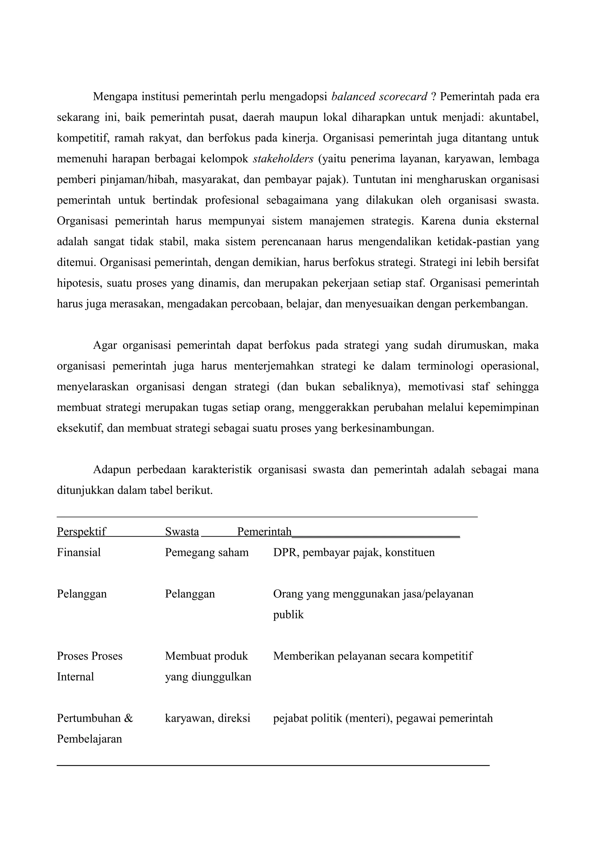 Mengapa institusi pemerintah perlu mengadopsi balanced scorecard ? Pemerintah pada era
sekarang ini, baik pemerintah pusat, daerah maupun lokal diharapkan untuk menjadi: akuntabel,
kompetitif, ramah rakyat, dan berfokus pada kinerja. Organisasi pemerintah juga ditantang untuk
memenuhi harapan berbagai kelompok stakeholders (yaitu penerima layanan, karyawan, lembaga
pemberi pinjaman/hibah, masyarakat, dan pembayar pajak). Tuntutan ini mengharuskan organisasi
pemerintah untuk bertindak profesional sebagaimana yang dilakukan oleh organisasi swasta.
Organisasi pemerintah harus mempunyai sistem manajemen strategis. Karena dunia eksternal
adalah sangat tidak stabil, maka sistem perencanaan harus mengendalikan ketidak-pastian yang
ditemui. Organisasi pemerintah, dengan demikian, harus berfokus strategi. Strategi ini lebih bersifat
hipotesis, suatu proses yang dinamis, dan merupakan pekerjaan setiap staf. Organisasi pemerintah
harus juga merasakan, mengadakan percobaan, belajar, dan menyesuaikan dengan perkembangan.
Agar organisasi pemerintah dapat berfokus pada strategi yang sudah dirumuskan, maka
organisasi pemerintah juga harus menterjemahkan strategi ke dalam terminologi operasional,
menyelaraskan organisasi dengan strategi (dan bukan sebaliknya), memotivasi staf sehingga
membuat strategi merupakan tugas setiap orang, menggerakkan perubahan melalui kepemimpinan
eksekutif, dan membuat strategi sebagai suatu proses yang berkesinambungan.
Adapun perbedaan karakteristik organisasi swasta dan pemerintah adalah sebagai mana
ditunjukkan dalam tabel berikut.
______________________________________________________________________
Perspektif Swasta Pemerintah____________________________
Finansial Pemegang saham DPR, pembayar pajak, konstituen
Pelanggan Pelanggan Orang yang menggunakan jasa/pelayanan
publik
Proses Proses Membuat produk Memberikan pelayanan secara kompetitif
Internal yang diunggulkan
Pertumbuhan & karyawan, direksi pejabat politik (menteri), pegawai pemerintah
Pembelajaran
________________________________________________________________________
 