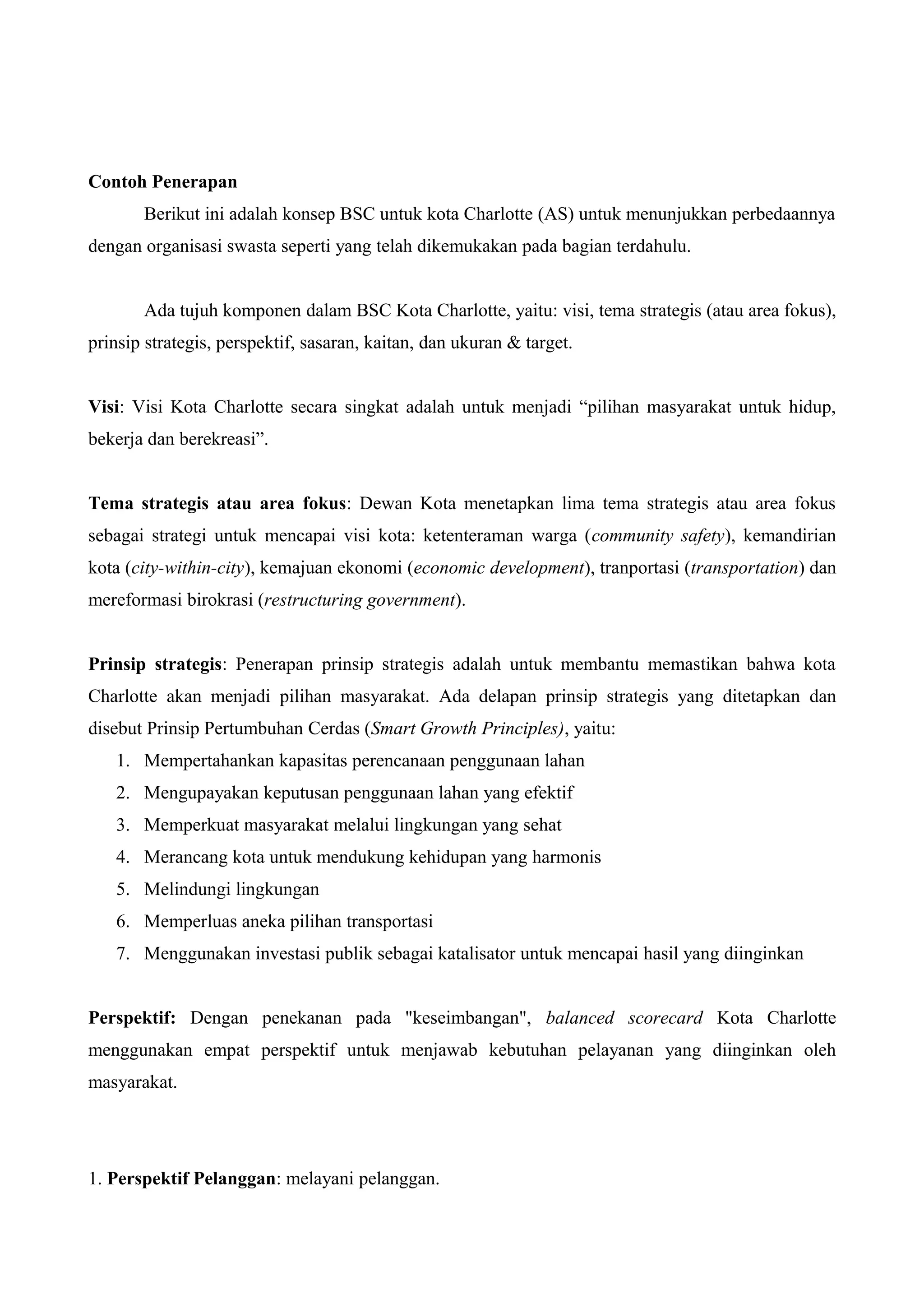 Contoh Penerapan
Berikut ini adalah konsep BSC untuk kota Charlotte (AS) untuk menunjukkan perbedaannya
dengan organisasi swasta seperti yang telah dikemukakan pada bagian terdahulu.
Ada tujuh komponen dalam BSC Kota Charlotte, yaitu: visi, tema strategis (atau area fokus),
prinsip strategis, perspektif, sasaran, kaitan, dan ukuran & target.
Visi: Visi Kota Charlotte secara singkat adalah untuk menjadi “pilihan masyarakat untuk hidup,
bekerja dan berekreasi”.
Tema strategis atau area fokus: Dewan Kota menetapkan lima tema strategis atau area fokus
sebagai strategi untuk mencapai visi kota: ketenteraman warga (community safety), kemandirian
kota (city-within-city), kemajuan ekonomi (economic development), tranportasi (transportation) dan
mereformasi birokrasi (restructuring government).
Prinsip strategis: Penerapan prinsip strategis adalah untuk membantu memastikan bahwa kota
Charlotte akan menjadi pilihan masyarakat. Ada delapan prinsip strategis yang ditetapkan dan
disebut Prinsip Pertumbuhan Cerdas (Smart Growth Principles), yaitu:
1. Mempertahankan kapasitas perencanaan penggunaan lahan
2. Mengupayakan keputusan penggunaan lahan yang efektif
3. Memperkuat masyarakat melalui lingkungan yang sehat
4. Merancang kota untuk mendukung kehidupan yang harmonis
5. Melindungi lingkungan
6. Memperluas aneka pilihan transportasi
7. Menggunakan investasi publik sebagai katalisator untuk mencapai hasil yang diinginkan
Perspektif: Dengan penekanan pada "keseimbangan", balanced scorecard Kota Charlotte
menggunakan empat perspektif untuk menjawab kebutuhan pelayanan yang diinginkan oleh
masyarakat.
1. Perspektif Pelanggan: melayani pelanggan.
 