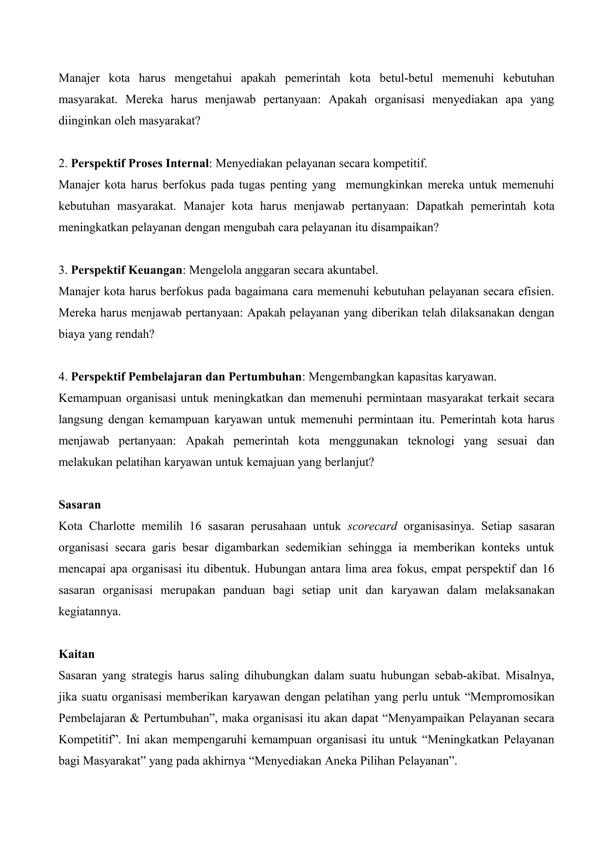 Manajer kota harus mengetahui apakah pemerintah kota betul-betul memenuhi kebutuhan
masyarakat. Mereka harus menjawab pertanyaan: Apakah organisasi menyediakan apa yang
diinginkan oleh masyarakat?
2. Perspektif Proses Internal: Menyediakan pelayanan secara kompetitif.
Manajer kota harus berfokus pada tugas penting yang memungkinkan mereka untuk memenuhi
kebutuhan masyarakat. Manajer kota harus menjawab pertanyaan: Dapatkah pemerintah kota
meningkatkan pelayanan dengan mengubah cara pelayanan itu disampaikan?
3. Perspektif Keuangan: Mengelola anggaran secara akuntabel.
Manajer kota harus berfokus pada bagaimana cara memenuhi kebutuhan pelayanan secara efisien.
Mereka harus menjawab pertanyaan: Apakah pelayanan yang diberikan telah dilaksanakan dengan
biaya yang rendah?
4. Perspektif Pembelajaran dan Pertumbuhan: Mengembangkan kapasitas karyawan.
Kemampuan organisasi untuk meningkatkan dan memenuhi permintaan masyarakat terkait secara
langsung dengan kemampuan karyawan untuk memenuhi permintaan itu. Pemerintah kota harus
menjawab pertanyaan: Apakah pemerintah kota menggunakan teknologi yang sesuai dan
melakukan pelatihan karyawan untuk kemajuan yang berlanjut?
Sasaran
Kota Charlotte memilih 16 sasaran perusahaan untuk scorecard organisasinya. Setiap sasaran
organisasi secara garis besar digambarkan sedemikian sehingga ia memberikan konteks untuk
mencapai apa organisasi itu dibentuk. Hubungan antara lima area fokus, empat perspektif dan 16
sasaran organisasi merupakan panduan bagi setiap unit dan karyawan dalam melaksanakan
kegiatannya.
Kaitan
Sasaran yang strategis harus saling dihubungkan dalam suatu hubungan sebab-akibat. Misalnya,
jika suatu organisasi memberikan karyawan dengan pelatihan yang perlu untuk “Mempromosikan
Pembelajaran & Pertumbuhan”, maka organisasi itu akan dapat “Menyampaikan Pelayanan secara
Kompetitif”. Ini akan mempengaruhi kemampuan organisasi itu untuk “Meningkatkan Pelayanan
bagi Masyarakat” yang pada akhirnya “Menyediakan Aneka Pilihan Pelayanan”.
 