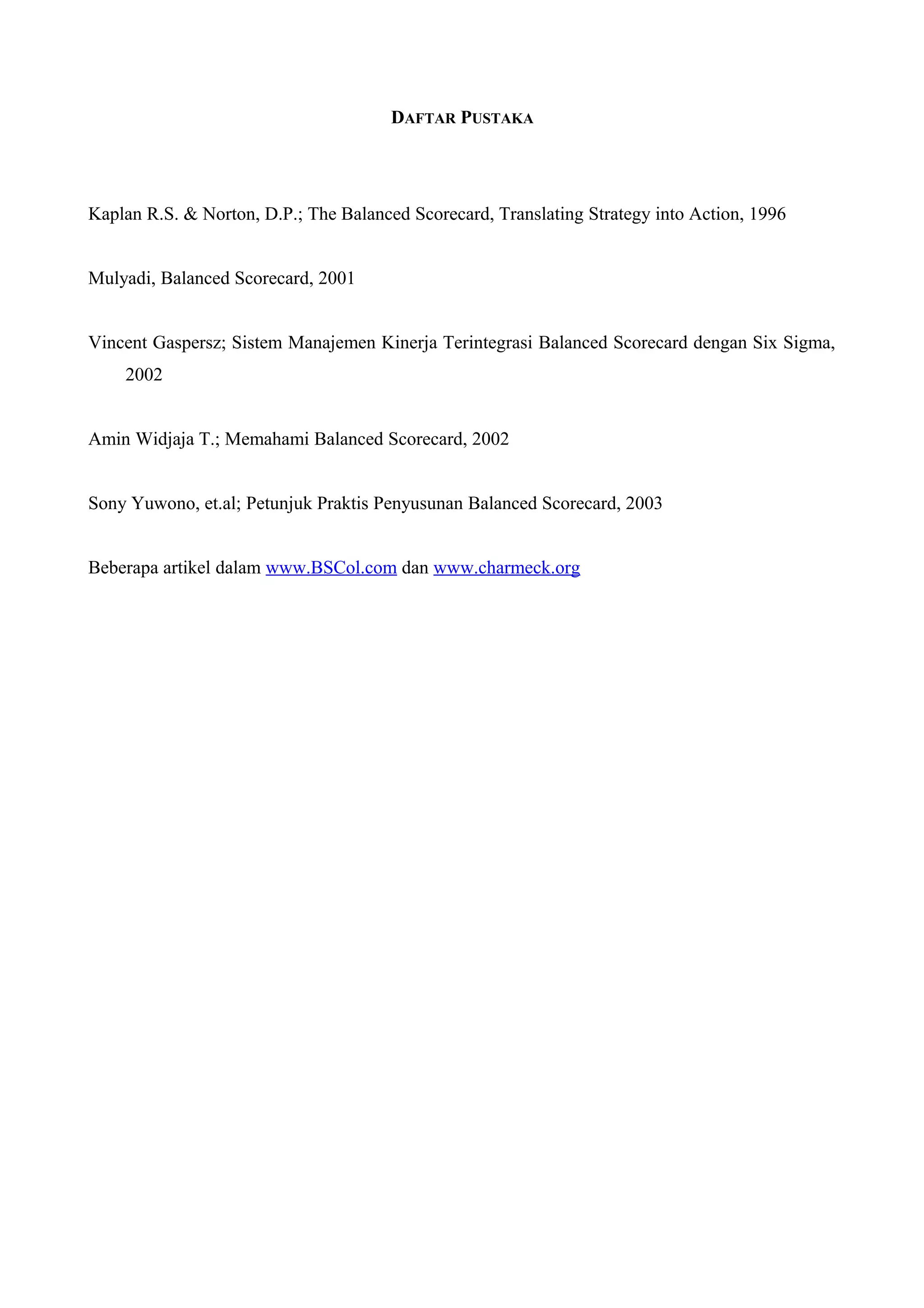 DAFTAR PUSTAKA
Kaplan R.S. & Norton, D.P.; The Balanced Scorecard, Translating Strategy into Action, 1996
Mulyadi, Balanced Scorecard, 2001
Vincent Gaspersz; Sistem Manajemen Kinerja Terintegrasi Balanced Scorecard dengan Six Sigma,
2002
Amin Widjaja T.; Memahami Balanced Scorecard, 2002
Sony Yuwono, et.al; Petunjuk Praktis Penyusunan Balanced Scorecard, 2003
Beberapa artikel dalam www.BSCol.com dan www.charmeck.org
 