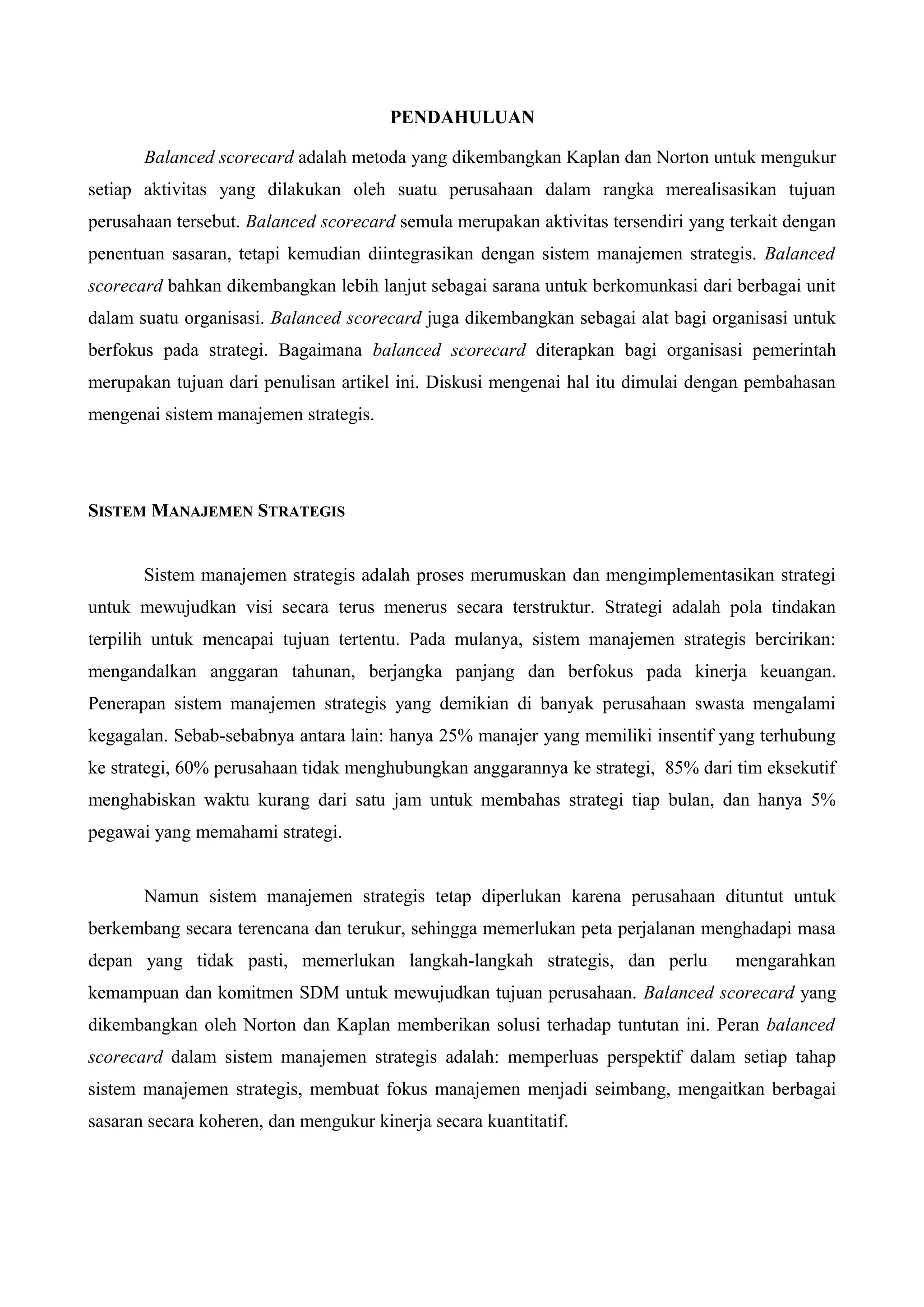 PENDAHULUAN
Balanced scorecard adalah metoda yang dikembangkan Kaplan dan Norton untuk mengukur
setiap aktivitas yang dilakukan oleh suatu perusahaan dalam rangka merealisasikan tujuan
perusahaan tersebut. Balanced scorecard semula merupakan aktivitas tersendiri yang terkait dengan
penentuan sasaran, tetapi kemudian diintegrasikan dengan sistem manajemen strategis. Balanced
scorecard bahkan dikembangkan lebih lanjut sebagai sarana untuk berkomunkasi dari berbagai unit
dalam suatu organisasi. Balanced scorecard juga dikembangkan sebagai alat bagi organisasi untuk
berfokus pada strategi. Bagaimana balanced scorecard diterapkan bagi organisasi pemerintah
merupakan tujuan dari penulisan artikel ini. Diskusi mengenai hal itu dimulai dengan pembahasan
mengenai sistem manajemen strategis.
SISTEM MANAJEMEN STRATEGIS
Sistem manajemen strategis adalah proses merumuskan dan mengimplementasikan strategi
untuk mewujudkan visi secara terus menerus secara terstruktur. Strategi adalah pola tindakan
terpilih untuk mencapai tujuan tertentu. Pada mulanya, sistem manajemen strategis bercirikan:
mengandalkan anggaran tahunan, berjangka panjang dan berfokus pada kinerja keuangan.
Penerapan sistem manajemen strategis yang demikian di banyak perusahaan swasta mengalami
kegagalan. Sebab-sebabnya antara lain: hanya 25% manajer yang memiliki insentif yang terhubung
ke strategi, 60% perusahaan tidak menghubungkan anggarannya ke strategi, 85% dari tim eksekutif
menghabiskan waktu kurang dari satu jam untuk membahas strategi tiap bulan, dan hanya 5%
pegawai yang memahami strategi.
Namun sistem manajemen strategis tetap diperlukan karena perusahaan dituntut untuk
berkembang secara terencana dan terukur, sehingga memerlukan peta perjalanan menghadapi masa
depan yang tidak pasti, memerlukan langkah-langkah strategis, dan perlu mengarahkan
kemampuan dan komitmen SDM untuk mewujudkan tujuan perusahaan. Balanced scorecard yang
dikembangkan oleh Norton dan Kaplan memberikan solusi terhadap tuntutan ini. Peran balanced
scorecard dalam sistem manajemen strategis adalah: memperluas perspektif dalam setiap tahap
sistem manajemen strategis, membuat fokus manajemen menjadi seimbang, mengaitkan berbagai
sasaran secara koheren, dan mengukur kinerja secara kuantitatif.
 