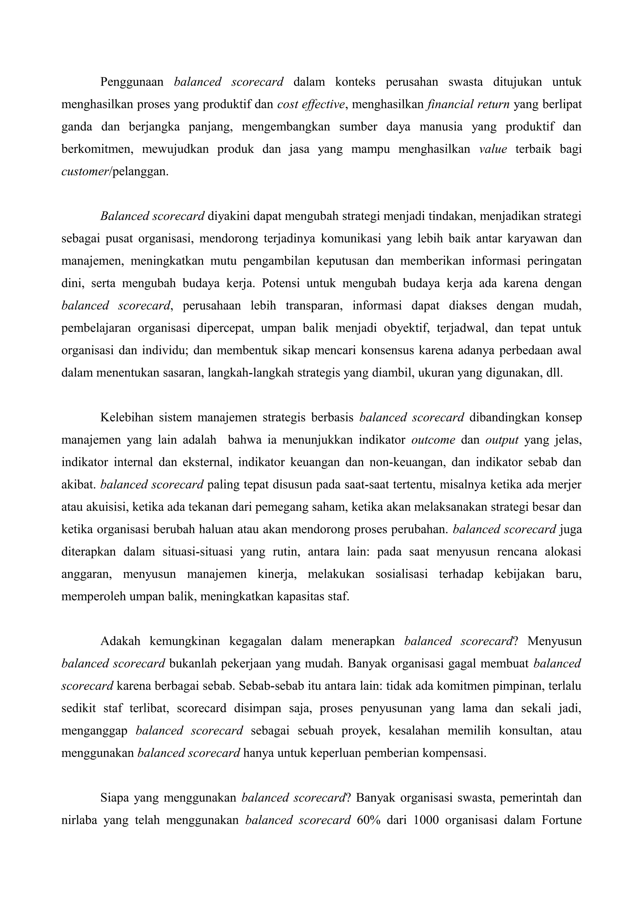 Penggunaan balanced scorecard dalam konteks perusahan swasta ditujukan untuk
menghasilkan proses yang produktif dan cost effective, menghasilkan financial return yang berlipat
ganda dan berjangka panjang, mengembangkan sumber daya manusia yang produktif dan
berkomitmen, mewujudkan produk dan jasa yang mampu menghasilkan value terbaik bagi
customer/pelanggan.
Balanced scorecard diyakini dapat mengubah strategi menjadi tindakan, menjadikan strategi
sebagai pusat organisasi, mendorong terjadinya komunikasi yang lebih baik antar karyawan dan
manajemen, meningkatkan mutu pengambilan keputusan dan memberikan informasi peringatan
dini, serta mengubah budaya kerja. Potensi untuk mengubah budaya kerja ada karena dengan
balanced scorecard, perusahaan lebih transparan, informasi dapat diakses dengan mudah,
pembelajaran organisasi dipercepat, umpan balik menjadi obyektif, terjadwal, dan tepat untuk
organisasi dan individu; dan membentuk sikap mencari konsensus karena adanya perbedaan awal
dalam menentukan sasaran, langkah-langkah strategis yang diambil, ukuran yang digunakan, dll.
Kelebihan sistem manajemen strategis berbasis balanced scorecard dibandingkan konsep
manajemen yang lain adalah bahwa ia menunjukkan indikator outcome dan output yang jelas,
indikator internal dan eksternal, indikator keuangan dan non-keuangan, dan indikator sebab dan
akibat. balanced scorecard paling tepat disusun pada saat-saat tertentu, misalnya ketika ada merjer
atau akuisisi, ketika ada tekanan dari pemegang saham, ketika akan melaksanakan strategi besar dan
ketika organisasi berubah haluan atau akan mendorong proses perubahan. balanced scorecard juga
diterapkan dalam situasi-situasi yang rutin, antara lain: pada saat menyusun rencana alokasi
anggaran, menyusun manajemen kinerja, melakukan sosialisasi terhadap kebijakan baru,
memperoleh umpan balik, meningkatkan kapasitas staf.
Adakah kemungkinan kegagalan dalam menerapkan balanced scorecard? Menyusun
balanced scorecard bukanlah pekerjaan yang mudah. Banyak organisasi gagal membuat balanced
scorecard karena berbagai sebab. Sebab-sebab itu antara lain: tidak ada komitmen pimpinan, terlalu
sedikit staf terlibat, scorecard disimpan saja, proses penyusunan yang lama dan sekali jadi,
menganggap balanced scorecard sebagai sebuah proyek, kesalahan memilih konsultan, atau
menggunakan balanced scorecard hanya untuk keperluan pemberian kompensasi.
Siapa yang menggunakan balanced scorecard? Banyak organisasi swasta, pemerintah dan
nirlaba yang telah menggunakan balanced scorecard 60% dari 1000 organisasi dalam Fortune
 