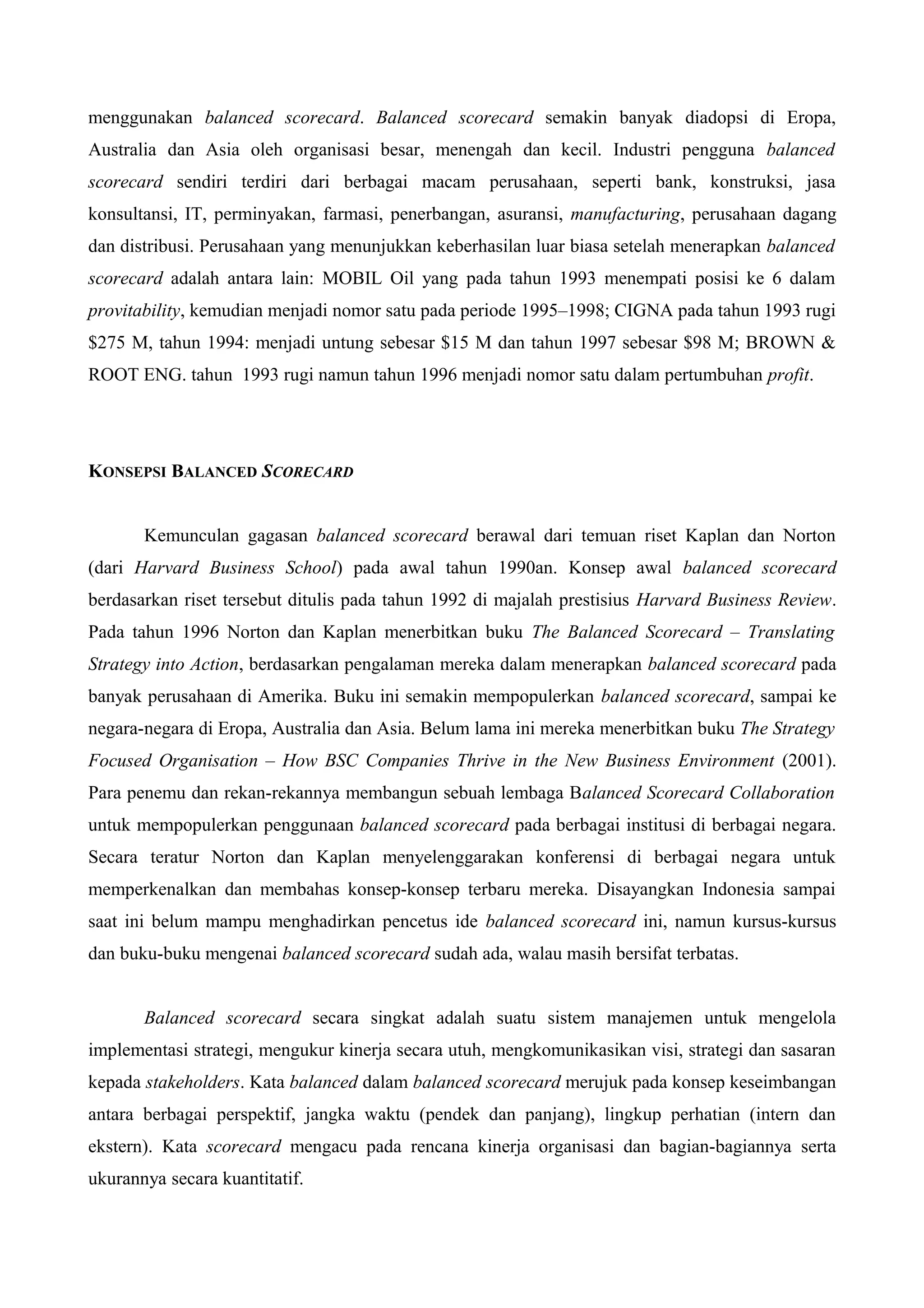 menggunakan balanced scorecard. Balanced scorecard semakin banyak diadopsi di Eropa,
Australia dan Asia oleh organisasi besar, menengah dan kecil. Industri pengguna balanced
scorecard sendiri terdiri dari berbagai macam perusahaan, seperti bank, konstruksi, jasa
konsultansi, IT, perminyakan, farmasi, penerbangan, asuransi, manufacturing, perusahaan dagang
dan distribusi. Perusahaan yang menunjukkan keberhasilan luar biasa setelah menerapkan balanced
scorecard adalah antara lain: MOBIL Oil yang pada tahun 1993 menempati posisi ke 6 dalam
provitability, kemudian menjadi nomor satu pada periode 1995–1998; CIGNA pada tahun 1993 rugi
$275 M, tahun 1994: menjadi untung sebesar $15 M dan tahun 1997 sebesar $98 M; BROWN &
ROOT ENG. tahun 1993 rugi namun tahun 1996 menjadi nomor satu dalam pertumbuhan profit.
KONSEPSI BALANCED SCORECARD
Kemunculan gagasan balanced scorecard berawal dari temuan riset Kaplan dan Norton
(dari Harvard Business School) pada awal tahun 1990an. Konsep awal balanced scorecard
berdasarkan riset tersebut ditulis pada tahun 1992 di majalah prestisius Harvard Business Review.
Pada tahun 1996 Norton dan Kaplan menerbitkan buku The Balanced Scorecard – Translating
Strategy into Action, berdasarkan pengalaman mereka dalam menerapkan balanced scorecard pada
banyak perusahaan di Amerika. Buku ini semakin mempopulerkan balanced scorecard, sampai ke
negara-negara di Eropa, Australia dan Asia. Belum lama ini mereka menerbitkan buku The Strategy
Focused Organisation – How BSC Companies Thrive in the New Business Environment (2001).
Para penemu dan rekan-rekannya membangun sebuah lembaga Balanced Scorecard Collaboration
untuk mempopulerkan penggunaan balanced scorecard pada berbagai institusi di berbagai negara.
Secara teratur Norton dan Kaplan menyelenggarakan konferensi di berbagai negara untuk
memperkenalkan dan membahas konsep-konsep terbaru mereka. Disayangkan Indonesia sampai
saat ini belum mampu menghadirkan pencetus ide balanced scorecard ini, namun kursus-kursus
dan buku-buku mengenai balanced scorecard sudah ada, walau masih bersifat terbatas.
Balanced scorecard secara singkat adalah suatu sistem manajemen untuk mengelola
implementasi strategi, mengukur kinerja secara utuh, mengkomunikasikan visi, strategi dan sasaran
kepada stakeholders. Kata balanced dalam balanced scorecard merujuk pada konsep keseimbangan
antara berbagai perspektif, jangka waktu (pendek dan panjang), lingkup perhatian (intern dan
ekstern). Kata scorecard mengacu pada rencana kinerja organisasi dan bagian-bagiannya serta
ukurannya secara kuantitatif.
 