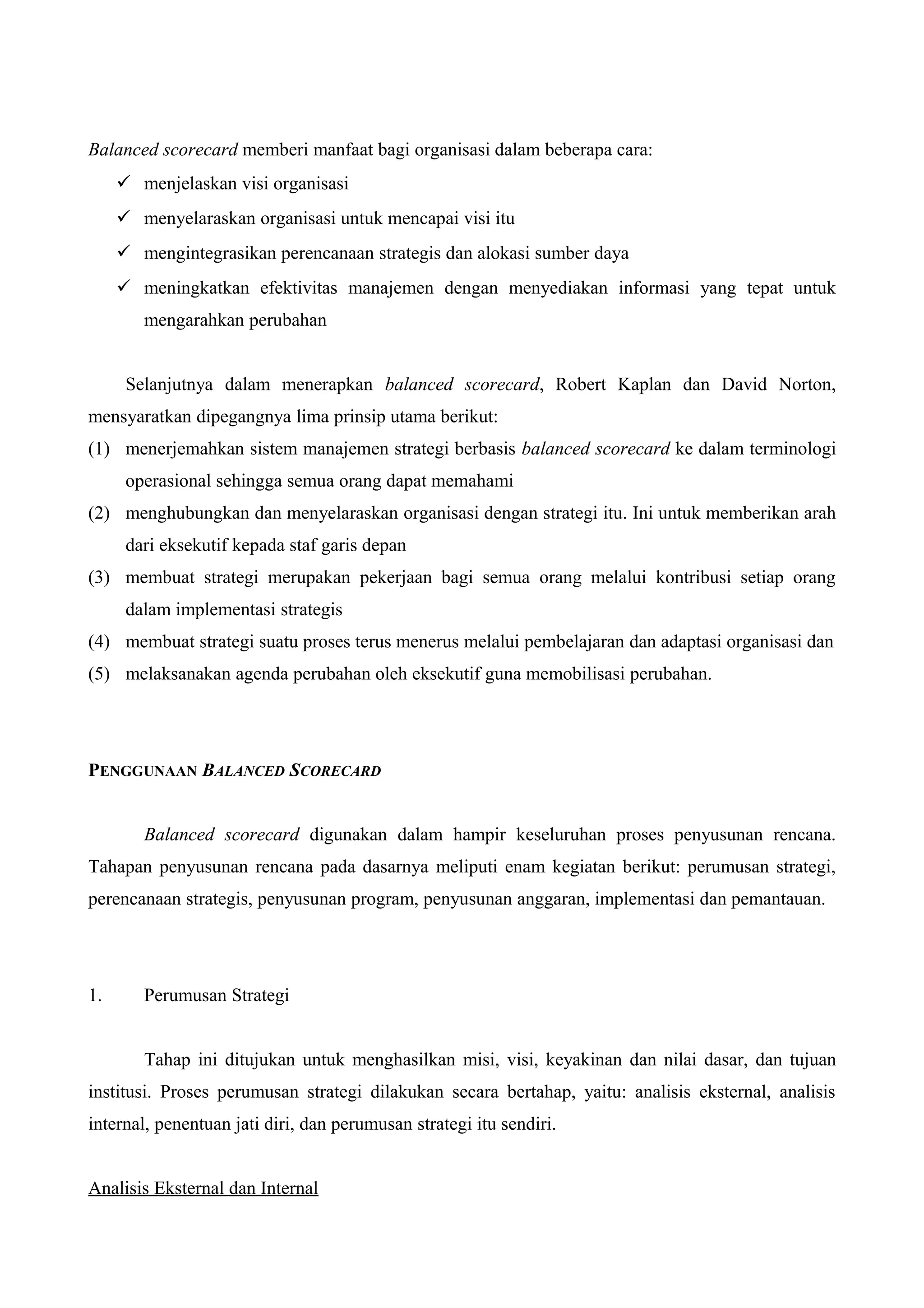 Balanced scorecard memberi manfaat bagi organisasi dalam beberapa cara:
 menjelaskan visi organisasi
 menyelaraskan organisasi untuk mencapai visi itu
 mengintegrasikan perencanaan strategis dan alokasi sumber daya
 meningkatkan efektivitas manajemen dengan menyediakan informasi yang tepat untuk
mengarahkan perubahan
Selanjutnya dalam menerapkan balanced scorecard, Robert Kaplan dan David Norton,
mensyaratkan dipegangnya lima prinsip utama berikut:
(1) menerjemahkan sistem manajemen strategi berbasis balanced scorecard ke dalam terminologi
operasional sehingga semua orang dapat memahami
(2) menghubungkan dan menyelaraskan organisasi dengan strategi itu. Ini untuk memberikan arah
dari eksekutif kepada staf garis depan
(3) membuat strategi merupakan pekerjaan bagi semua orang melalui kontribusi setiap orang
dalam implementasi strategis
(4) membuat strategi suatu proses terus menerus melalui pembelajaran dan adaptasi organisasi dan
(5) melaksanakan agenda perubahan oleh eksekutif guna memobilisasi perubahan.
PENGGUNAAN BALANCED SCORECARD
Balanced scorecard digunakan dalam hampir keseluruhan proses penyusunan rencana.
Tahapan penyusunan rencana pada dasarnya meliputi enam kegiatan berikut: perumusan strategi,
perencanaan strategis, penyusunan program, penyusunan anggaran, implementasi dan pemantauan.
1. Perumusan Strategi
Tahap ini ditujukan untuk menghasilkan misi, visi, keyakinan dan nilai dasar, dan tujuan
institusi. Proses perumusan strategi dilakukan secara bertahap, yaitu: analisis eksternal, analisis
internal, penentuan jati diri, dan perumusan strategi itu sendiri.
Analisis Eksternal dan Internal
 