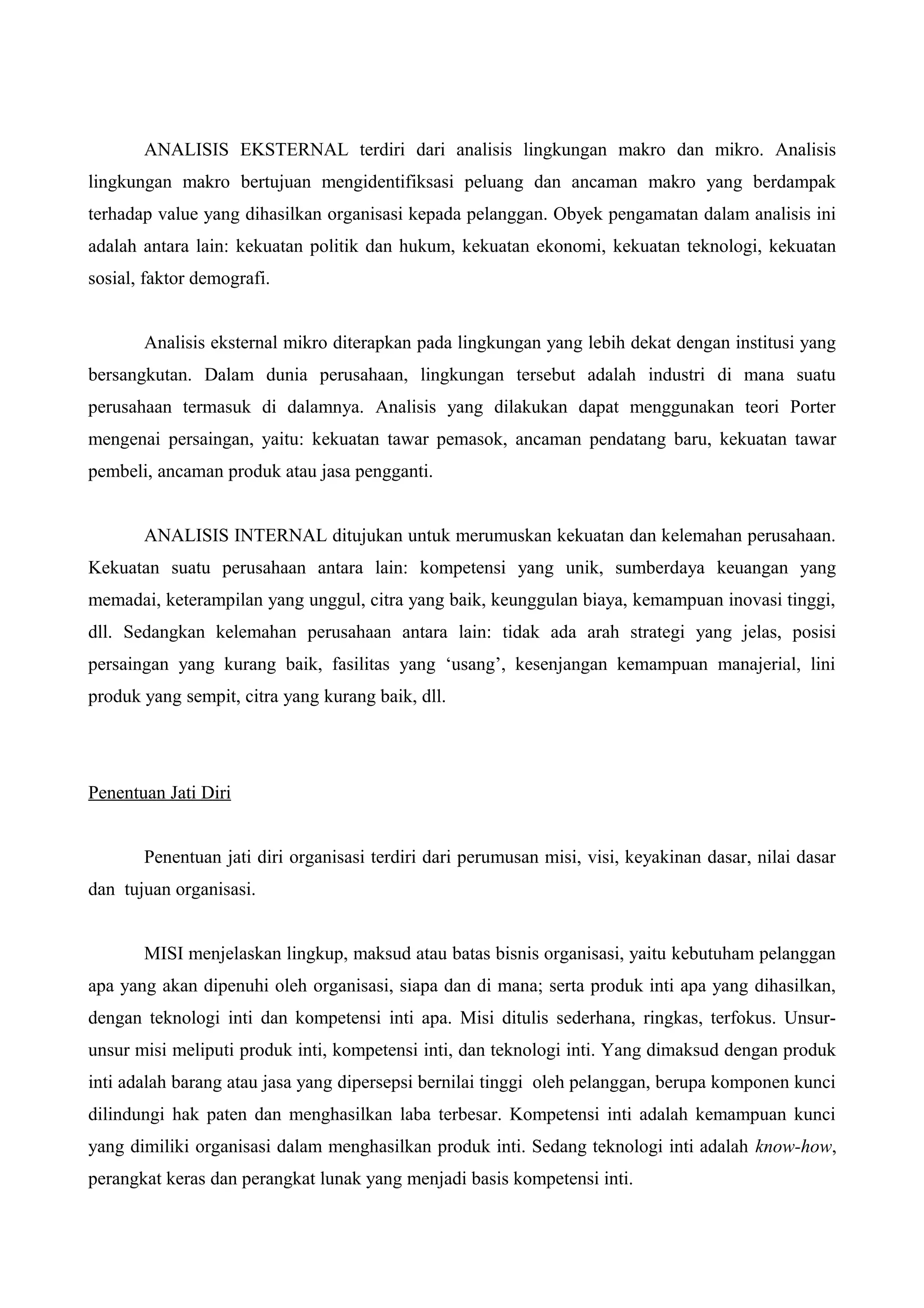 ANALISIS EKSTERNAL terdiri dari analisis lingkungan makro dan mikro. Analisis
lingkungan makro bertujuan mengidentifiksasi peluang dan ancaman makro yang berdampak
terhadap value yang dihasilkan organisasi kepada pelanggan. Obyek pengamatan dalam analisis ini
adalah antara lain: kekuatan politik dan hukum, kekuatan ekonomi, kekuatan teknologi, kekuatan
sosial, faktor demografi.
Analisis eksternal mikro diterapkan pada lingkungan yang lebih dekat dengan institusi yang
bersangkutan. Dalam dunia perusahaan, lingkungan tersebut adalah industri di mana suatu
perusahaan termasuk di dalamnya. Analisis yang dilakukan dapat menggunakan teori Porter
mengenai persaingan, yaitu: kekuatan tawar pemasok, ancaman pendatang baru, kekuatan tawar
pembeli, ancaman produk atau jasa pengganti.
ANALISIS INTERNAL ditujukan untuk merumuskan kekuatan dan kelemahan perusahaan.
Kekuatan suatu perusahaan antara lain: kompetensi yang unik, sumberdaya keuangan yang
memadai, keterampilan yang unggul, citra yang baik, keunggulan biaya, kemampuan inovasi tinggi,
dll. Sedangkan kelemahan perusahaan antara lain: tidak ada arah strategi yang jelas, posisi
persaingan yang kurang baik, fasilitas yang ‘usang’, kesenjangan kemampuan manajerial, lini
produk yang sempit, citra yang kurang baik, dll.
Penentuan Jati Diri
Penentuan jati diri organisasi terdiri dari perumusan misi, visi, keyakinan dasar, nilai dasar
dan tujuan organisasi.
MISI menjelaskan lingkup, maksud atau batas bisnis organisasi, yaitu kebutuham pelanggan
apa yang akan dipenuhi oleh organisasi, siapa dan di mana; serta produk inti apa yang dihasilkan,
dengan teknologi inti dan kompetensi inti apa. Misi ditulis sederhana, ringkas, terfokus. Unsur-
unsur misi meliputi produk inti, kompetensi inti, dan teknologi inti. Yang dimaksud dengan produk
inti adalah barang atau jasa yang dipersepsi bernilai tinggi oleh pelanggan, berupa komponen kunci
dilindungi hak paten dan menghasilkan laba terbesar. Kompetensi inti adalah kemampuan kunci
yang dimiliki organisasi dalam menghasilkan produk inti. Sedang teknologi inti adalah know-how,
perangkat keras dan perangkat lunak yang menjadi basis kompetensi inti.
 