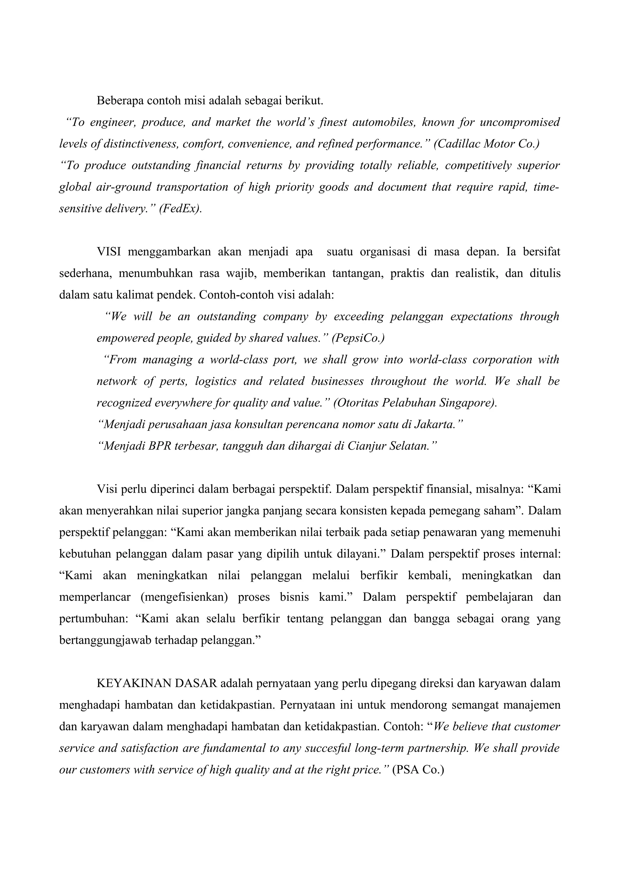 Beberapa contoh misi adalah sebagai berikut.
“To engineer, produce, and market the world’s finest automobiles, known for uncompromised
levels of distinctiveness, comfort, convenience, and refined performance.” (Cadillac Motor Co.)
“To produce outstanding financial returns by providing totally reliable, competitively superior
global air-ground transportation of high priority goods and document that require rapid, time-
sensitive delivery.” (FedEx).
VISI menggambarkan akan menjadi apa suatu organisasi di masa depan. Ia bersifat
sederhana, menumbuhkan rasa wajib, memberikan tantangan, praktis dan realistik, dan ditulis
dalam satu kalimat pendek. Contoh-contoh visi adalah:
“We will be an outstanding company by exceeding pelanggan expectations through
empowered people, guided by shared values.” (PepsiCo.)
“From managing a world-class port, we shall grow into world-class corporation with
network of perts, logistics and related businesses throughout the world. We shall be
recognized everywhere for quality and value.” (Otoritas Pelabuhan Singapore).
“Menjadi perusahaan jasa konsultan perencana nomor satu di Jakarta.”
“Menjadi BPR terbesar, tangguh dan dihargai di Cianjur Selatan.”
Visi perlu diperinci dalam berbagai perspektif. Dalam perspektif finansial, misalnya: “Kami
akan menyerahkan nilai superior jangka panjang secara konsisten kepada pemegang saham”. Dalam
perspektif pelanggan: “Kami akan memberikan nilai terbaik pada setiap penawaran yang memenuhi
kebutuhan pelanggan dalam pasar yang dipilih untuk dilayani.” Dalam perspektif proses internal:
“Kami akan meningkatkan nilai pelanggan melalui berfikir kembali, meningkatkan dan
memperlancar (mengefisienkan) proses bisnis kami.” Dalam perspektif pembelajaran dan
pertumbuhan: “Kami akan selalu berfikir tentang pelanggan dan bangga sebagai orang yang
bertanggungjawab terhadap pelanggan.”
KEYAKINAN DASAR adalah pernyataan yang perlu dipegang direksi dan karyawan dalam
menghadapi hambatan dan ketidakpastian. Pernyataan ini untuk mendorong semangat manajemen
dan karyawan dalam menghadapi hambatan dan ketidakpastian. Contoh: “We believe that customer
service and satisfaction are fundamental to any succesful long-term partnership. We shall provide
our customers with service of high quality and at the right price.” (PSA Co.)
 