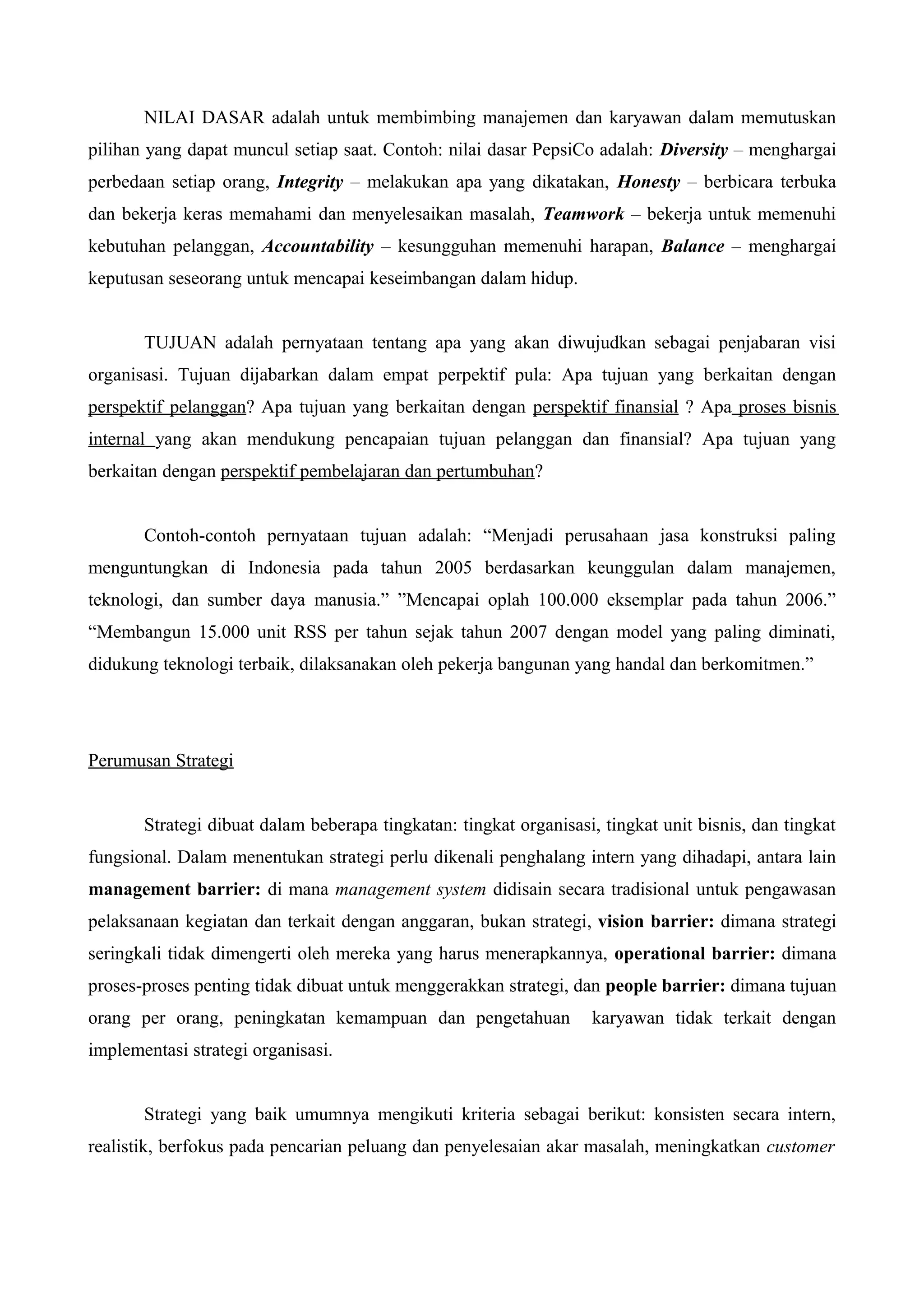 NILAI DASAR adalah untuk membimbing manajemen dan karyawan dalam memutuskan
pilihan yang dapat muncul setiap saat. Contoh: nilai dasar PepsiCo adalah: Diversity – menghargai
perbedaan setiap orang, Integrity – melakukan apa yang dikatakan, Honesty – berbicara terbuka
dan bekerja keras memahami dan menyelesaikan masalah, Teamwork – bekerja untuk memenuhi
kebutuhan pelanggan, Accountability – kesungguhan memenuhi harapan, Balance – menghargai
keputusan seseorang untuk mencapai keseimbangan dalam hidup.
TUJUAN adalah pernyataan tentang apa yang akan diwujudkan sebagai penjabaran visi
organisasi. Tujuan dijabarkan dalam empat perpektif pula: Apa tujuan yang berkaitan dengan
perspektif pelanggan? Apa tujuan yang berkaitan dengan perspektif finansial ? Apa proses bisnis
internal yang akan mendukung pencapaian tujuan pelanggan dan finansial? Apa tujuan yang
berkaitan dengan perspektif pembelajaran dan pertumbuhan?
Contoh-contoh pernyataan tujuan adalah: “Menjadi perusahaan jasa konstruksi paling
menguntungkan di Indonesia pada tahun 2005 berdasarkan keunggulan dalam manajemen,
teknologi, dan sumber daya manusia.” ”Mencapai oplah 100.000 eksemplar pada tahun 2006.”
“Membangun 15.000 unit RSS per tahun sejak tahun 2007 dengan model yang paling diminati,
didukung teknologi terbaik, dilaksanakan oleh pekerja bangunan yang handal dan berkomitmen.”
Perumusan Strategi
Strategi dibuat dalam beberapa tingkatan: tingkat organisasi, tingkat unit bisnis, dan tingkat
fungsional. Dalam menentukan strategi perlu dikenali penghalang intern yang dihadapi, antara lain
management barrier: di mana management system didisain secara tradisional untuk pengawasan
pelaksanaan kegiatan dan terkait dengan anggaran, bukan strategi, vision barrier: dimana strategi
seringkali tidak dimengerti oleh mereka yang harus menerapkannya, operational barrier: dimana
proses-proses penting tidak dibuat untuk menggerakkan strategi, dan people barrier: dimana tujuan
orang per orang, peningkatan kemampuan dan pengetahuan karyawan tidak terkait dengan
implementasi strategi organisasi.
Strategi yang baik umumnya mengikuti kriteria sebagai berikut: konsisten secara intern,
realistik, berfokus pada pencarian peluang dan penyelesaian akar masalah, meningkatkan customer
 