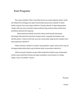 Kata Pengantar
Puji syukur kehadirat Tuhan Yang Maha Kuasa atas segala limpahan rahmat, taufik
dan hidayah-Nya sehingga saya dapat menyelesaikan penyusunan makalah ini dalam
bentuk maupun isinya yang sangat sederhana. Semoga makalah ini dapat dipergunakan
sebagai salah satu acuan, petunjuk maupun pedoman bagi pembaca dalam administrasi
pendidikan dalam profesi keguruan.
Dalam penulisan makalah ini penulis merasa masih banyak kekurangan-
kekurangan baik pada teknis penulisan maupun materi, mengingat kemampuan yang
dimiliki penulis. Untuk itu kritik dan saran dari semua pihak sangat penulis harapkan demi
penyempurnaan makalah ini.
Dalam penulisan makalah ini penulis menyampaikan ucapan terima kasih yang tak
terhingga kepada pihak-pihak yang membantu dalam menyesaikan makalah ini.
Akhirnya penulis berharap semoga Allah memberikan imbalan yang setimpal pada
mereka yang memberikan bantuan dan dapat menjadikan semua bantuan ini sebagai
ibadah, Amiin Yaa Robbal „Alamiin.
Wasalam
Penulis
i
 