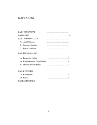 DAFTAR ISI
KATA PENGANTAR …………………………….. i
DAFTAR ISI …………………………….. ii
BAB I PENDAHULUAN …………………………….. 1
A. Latar Belakang …………………………….. 1
B. Rumusan Masalah …………………………….. 1
C. Tujuan Penelitian …………………………….. 1
BAB II PEMBAHASAN
A. Pengertian Hadist ………………………….. 2
B. Kedudukan dan Fungsi Hadist ……………………….. 3
C. Macam-macam Hadist ………………………….. 4
BAB III PENUTUP
A. Kesimpulan ………………………….. 8
B. Saran ………………………….. 8
DAFTAR PUSTAKA
ii
 