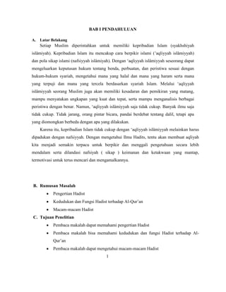 BAB I PENDAHULUAN
A. Latar Belakang
Setiap Muslim diperintahkan untuk memiliki kepribadian Islam (syakhshiyah
islâmiyah). Kepribadian Islam itu mencakup cara berpikir islami (‟aqliyyah islâmiyyah)
dan pola sikap islami (nafsiyyah islâmiyah). Dengan „aqliyyah islâmiyyah seseorang dapat
mengeluarkan keputusan hukum tentang benda, perbuatan, dan peristiwa sesuai dengan
hukum-hukum syariah, mengetahui mana yang halal dan mana yang haram serta mana
yang terpuji dan mana yang tercela berdasarkan syariah Islam. Melalui „aqliyyah
islâmiyyah seorang Muslim juga akan memiliki kesadaran dan pemikiran yang matang,
mampu menyatakan ungkapan yang kuat dan tepat, serta mampu menganalisis berbagai
peristiwa dengan benar. Namun, „aqliyyah islâmiyyah saja tidak cukup. Banyak ilmu saja
tidak cukup. Tidak jarang, orang pintar bicara, pandai berdebat tentang dalil, tetapi apa
yang diomongkan berbeda dengan apa yang dilakukan.
Karena itu, kepribadian Islam tidak cukup dengan „aqliyyah islâmiyyah melainkan harus
dipadukan dengan nafsiyyah. Dengan mengetahui Ilmu Hadits, tentu akan membuat aqliyah
kita menjadi semakin terpacu untuk berpikir dan menggali pengetahuan secara lebih
mendalam serta dilandasi nafsiyah ( sikap ) keimanan dan ketakwaan yang mantap,
termotivasi untuk terus mencari dan mengamalkannya.
B. Rumusan Masalah
Pengertian Hadist
Kedudukan dan Fungsi Hadist terhadap Al-Qur‟an
Macam-macam Hadist
C. Tujuan Penelitian
Pembaca makalah dapat memahami pengertian Hadist
Pembaca makalah bisa memahami kedudukan dan fungsi Hadist terhadap Al-
Qur‟an
Pembaca makalah dapat mengetahui macam-macam Hadist
1
 