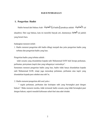 BAB II PEMBAHASAN
1. Pengertian Hadist
Hadits berasal dari bahasa Arab (al hadits) jamaknya adalah (al
ahaadiits). Dari segi bahasa, kata ini memiliki banyak arti, diantaranya (al jadiid)
yang berarti baru.
Sedangkan menurut istilah :
1. Hadits menurut pengertian ahli hadits dibagi menjadi dua yaitu pengertian hadits yang
terbatas dan pengertian hadits yang luas.
Pengertian hadits yang terbatas adalah :
ialah sesuatu yang disandarkan kepada nabi Muhammad SAW baik berupa perkataan,
perbuatan, pernyataan (taqrir) dan yang sebagainya/ semisalnya”.
Sementara menurut pengertian hadits yang luas, hadits tidak hanya disandarkan kepada
nabi Muhammad SAW, tetapi juga mencakup perkataan, perbuatan atau taqrir yang
disandarkan kepada para sahabat atau tabi‟in,
2. Hadits menurut pengertian ahli usul yaitu
“ segala perkataan, perbuatan dan ketetapan nabi yang bersangkut paut dengan
hukum”. Maka menurut mereka, tidak termasuk hadits sesuatu yang tidak bersangkut paut
dengan hukum, seperti masalah kebiasaan sehari-hari atau adat istiadat.
2
 