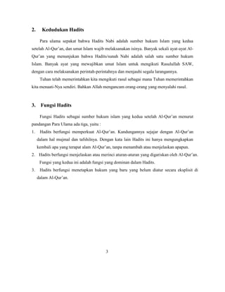 2. Kedudukan Hadits
Para ulama sepakat bahwa Hadits Nabi adalah sumber hukum Islam yang kedua
setelah Al-Qur‟an, dan umat Islam wajib melaksanakan isinya. Banyak sekali ayat-ayat Al-
Qur‟an yang menunjukan bahwa Hadits/sunah Nabi adalah salah satu sumber hukum
Islam. Banyak ayat yang mewajibkan umat Islam untuk mengikuti Rasulullah SAW,
dengan cara melaksanakan perintah-perintahnya dan menjauhi segala larangannya.
Tuhan telah memerintahkan kita mengikuti rasul sebagai mana Tuhan memerintahkan
kita menaati-Nya sendiri. Bahkan Allah mengancam orang-orang yang menyalahi rasul.
3. Fungsi Hadits
Fungsi Hadits sebagai sumber hukum islam yang kedua setelah Al-Qur‟an menurut
pandangan Para Ulama ada tiga, yaitu :
1. Hadits berfungsi memperkuat Al-Qur‟an. Kandungannya sejajar dengan Al-Qur‟an
dalam hal mujmal dan tafshilnya. Dengan kata lain Hadits ini hanya mengungkapkan
kembali apa yang terapat alam Al-Qur‟an, tanpa menambah atau menjelaskan apapun.
2. Hadits berfungsi menjelaskan atau merinci aturan-aturan yang digariskan oleh Al-Qur‟an.
Fungsi yang kedua ini adalah fungsi yang dominan dalam Hadits.
3. Hadits berfungsi menetapkan hukum yang baru yang belum diatur secara eksplisit di
dalam Al-Qur‟an.
3
 