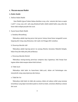 4. Macam-macam Hadist
A. Hadits Shahih
1. Definisi Hadits Shahih
Kata Shahih (( dalam bahasa diartikan orang sehat antonim dari kata as-saqim
( ( = orang yang sakit jadi yang dimaksud hadits shahih adalah hadits yang sehat dan
benar tidak terdapat penyakit dan cacat.
2. Syarat-Syarat Hadis Shahih
a. Sanadnya Bersambung
Maksudnya adalah tiap-tiap perowi dari perowi lainnya benar-benar mengambil secara
langsung dari orang yang ditanyanya, dari sejak awal hingga akhir sanadnya.
b. Perawinya Bersifat Adil
Maksudnya adalah tiap-tiap perowi itu seorang Muslim, bersetatus Mukallaf (baligh),
bukan fasiq dan tidak pula jelek prilakunya.
c. Perowinya Bersifat Dhobith
Maksudnya masing-masing perowinya sempurna daya ingatannya, baik berupa kuat
ingatan dalam dada maupun dalam kitab (tulisan).
d. Tidak Syadz
Maksudnya ialah hadis itu benar-benar tidak syadz, dalam arti bertentangan atau
menyalesihi orang yang terpercaya dan lainnya.
e. Tidak Ber’ilat
Maksudnya ialah hadis itu tidak ada cacatnya, dalam arti adanya sebab yang menutup
tersembunyi yang dapat menciderai pada ke-shahih-an hadis, sementara dhahirnya selamat
dari cacat.
4
 