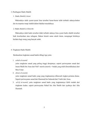 3. Pembagian Hadis Shahih
1. Hadis Shahih li dzati
Maksudnya ialah syarat-syarat lima tersebut benar-benar telah terbukti adanya,bukan
dia itu terputus tetapi shahih dalam hakikat masalahnya.
2. Hadis Shahih Li Ghoirihi
Maksudnya ialah hadis tersebut tidak terbukti adanya lima syarat hadis shahih tersebut
baik keseluruhan atau sebagian. Bukan berarti sama sekali dusta, mengingat bolehnya
berlaku bagi orang yang banyak salah.
.
4. Tingkatan Hadis Shahih
Berdasarkan tingkatan sanad hadist dibagi tiga yaitu:
1. ashah al-asanid
yaitu rangkaian sanad yang paling tinggi derajatnya. seperti periwayatan sanad dari
Imam Malik bin Anas dari Nafi‟ mawla (mawla = budak yang telah dimerdekakan) dari
Ibnu Umar.
2. ahsan al-asanid,
yaitu rangkaian sanad hadis yang yang tingkatannya dibawash tingkat pertama diatas.
Seperti periwayatan sanad dari Hammad bin Salamah dari Tsabit dari Anas.
3. ad’af al-asanid, yaitu rangkaian sanad hadis yang tingkatannya lebih rendah dari
tingkatan kedua. seperti periwayatan Suhail bin Abu Shalih dari ayahnya dari Abu
Hurairah.
5
 