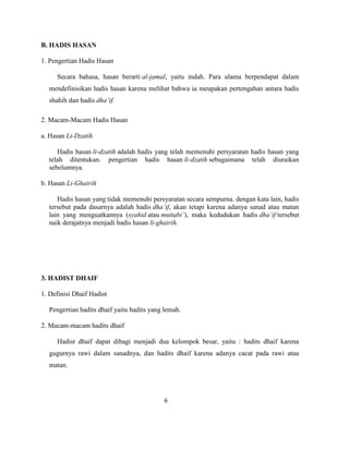 B. HADIS HASAN
1. Pengertian Hadis Hasan
Secara bahasa, hasan berarti al-jamal, yaitu indah. Para ulama berpendapat dalam
mendefinisikan hadis hasan karena melihat bahwa ia meupakan pertengahan antara hadis
shahih dan hadis dha’if.
2. Macam-Macam Hadis Hasan
a. Hasan Li-Dzatih
Hadis hasan li-dzatih adalah hadis yang telah memenuhi persyaratan hadis hasan yang
telah ditentukan. pengertian hadis hasan li-dzatih sebagaimana telah diuraikan
sebelumnya.
b. Hasan Li-Ghairih
Hadis hasan yang tidak memenuhi persyaratan secara sempurna. dengan kata lain, hadis
tersebut pada dasarnya adalah hadis dha’if, akan tetapi karena adanya sanad atau matan
lain yang menguatkannya (syahid atau muttabi’), maka kedudukan hadis dha’if tersebut
naik derajatnya menjadi hadis hasan li-ghairih.
3. HADIST DHAIF
1. Definisi Dhaif Hadist
Pengertian hadits dhaif yaitu hadits yang lemah.
2. Macam-macam hadits dhaif
Hadist dhaif dapat dibagi menjadi dua kelompok besar, yaitu : hadits dhaif karena
gugurnya rawi dalam sanadnya, dan hadits dhaif karena adanya cacat pada rawi atau
matan.
6
 