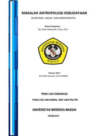MAKALAH ANTROPOLOGI KEBUDAYAAN
Dosen Pengampu :
Nur Dewi Setyowati, S.Sos, M.Si
TAHUN 2015
Disusun oleh :
Arif DefriGozaini (14.32.0005)
UNIVERSITAS MERDEKA MADIUN
FAKULTAS ILMU SOSIAL DAN ILMU POLITIK
PRODI ILMU KOMUNIKASI
(SUBSTANSI, UNSUR, DAN KARAKTERISTIK)
 